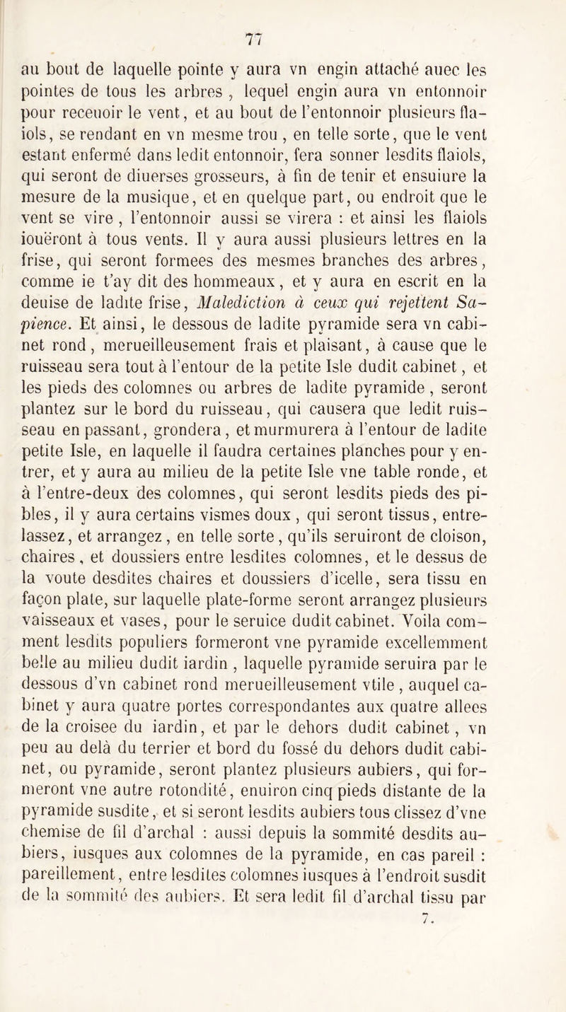 au bout de laquelle pointe y aura vn engin attaché auec les pointes de tous les arbres , lequel engin aura vn entonnoir pour receuoir le vent, et au bout de l’entonnoir plusieurs fla- iols, se rendant en vn mesme trou , en telle sorte, que le vent estant enfermé dans ledit entonnoir, fera sonner lesdits flaiols, qui seront de diuerses grosseurs, à fin de tenir et ensuiure la mesure de la musique, et en quelque part, ou endroit que le vent se vire , l’entonnoir aussi se virera : et ainsi les flaiols loueront à tous vents. Il y aura aussi plusieurs lettres en la frise, qui seront formées des mesmes branches des arbres, comme ie t’ay dit des hommeaux, et y aura en escrit en la deuise de ladite frise. Malédiction à ceux qui rejettent Sa¬ pience. Et ainsi, le dessous de ladite pyramide sera vn cabi’- net rond, merueilleusement frais et plaisant, à cause que le ruisseau sera tout à l’entour de la petite Isle dudit cabinet, et les pieds des colomnes ou arbres de ladite pyramide, seront plantez sur le bord du ruisseau, qui causera que ledit ruis¬ seau en passant, grondera, et murmurera à l’entour de ladite petite Isle, en laquelle il faudra certaines planches pour y en¬ trer, et y aura au milieu de la petite Isle vne table ronde, et à l’entre-deux des colomnes, qui seront lesdits pieds des pi- bles, il y aura certains vismes doux , qui seront tissus, entre- lassez, et arrangez , en telle sorte, qu’ils seruiront de cloison, chaires , et doussiers entre lesdites colomnes, et le dessus de la voûte desdites chaires et doussiers d’icelle, sera tissu en façon plate, sur laquelle plate-forme seront arrangez plusieurs vaisseaux et vases, pour le seruice dudit cabinet. Voila com¬ ment lesdits populiers formeront vne pyramide excellemment belle au milieu dudit iardin , laquelle pyramide seruira par le dessous d’vn cabinet rond merueilleusement vtile , auquel ca¬ binet y aura quatre portes correspondantes aux quatre allées de la croisée du iardin, et par le dehors dudit cabinet, vn peu au delà du terrier et bord du fossé du dehors dudit cabi¬ net, ou pyramide, seront plantez plusieurs aubiers, qui for¬ meront vne autre rotondité, enuiron cinq pieds distante de la pyramide susdite, et si seront lesdits aubiers tous clissez d’vne chemise de fil d’archal : aussi depuis la sommité desdits au¬ biers, iusques aux colomnes de la pyramide, en cas pareil : pareillement, entre lesdites colomnes iusques à l’endroit susdit de la sommité des aubiers. Et sera ledit fil d’archal tissu par