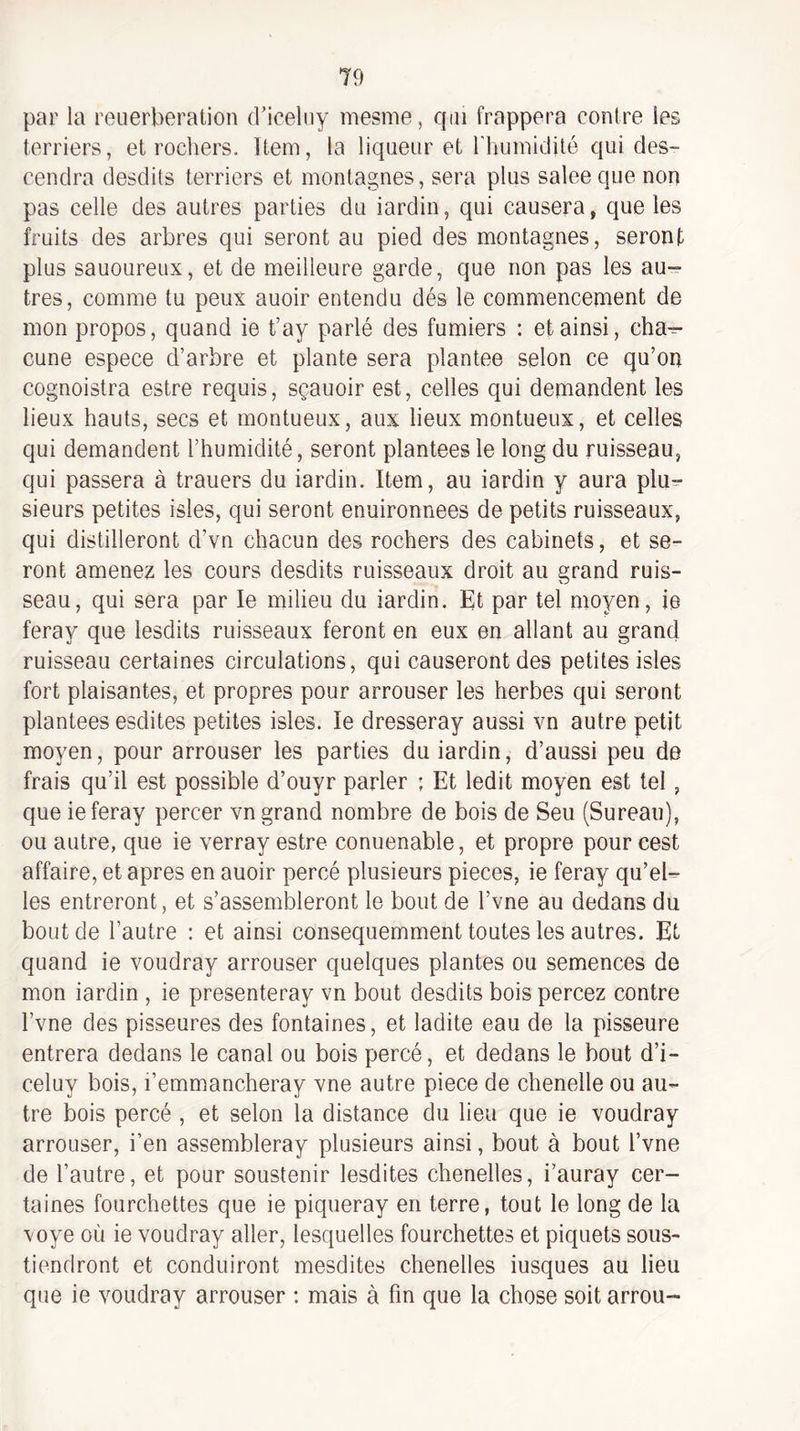par la reuerberation d’iceliiy mesme, qui frappera contre les terriers, et rochers. Item, la liqueur et riuimidité qui des¬ cendra desdits terriers et montagnes, sera plus salee que non pas celle des autres parties du iardin, qui causera, que les fruits des arbres qui seront au pied des montagnes, seront plus sauoureux, et de meilleure garde, que non pas les au¬ tres, comme tu peux auoir entendu dés le commencement de mon propos, quand ie t’ay parlé des fumiers : et ainsi, cha^ cune espece d’arbre et plante sera plantée selon ce qu’on cognoistra estre requis, sçauoir est, celles qui demandent les lieux hauts, secs et montueux, aux lieux montueux, et celles qui demandent l’humidité, seront plantées le long du ruisseau, qui passera à trauers du iardin. Item, au iardin y aura plu^ sieurs petites isles, qui seront enuironnees de petits ruisseaux, qui distilleront d’vn chacun des rochers des cabinets, et se¬ ront amenez les cours desdits ruisseaux droit au grand ruis¬ seau, qui sera par le milieu du iardin. Et par tel moyen, ie feray que lesdits ruisseaux feront en eux en allant au grand ruisseau certaines circulations, qui causeront des petites isles fort plaisantes, et propres pour arrouser les herbes qui seront plantées esdites petites isles. le dresseray aussi vn autre petit moyen, pour arrouser les parties du iardin, d’aussi peu de frais qu’il est possible d’ouyr parler ; Et ledit moyen est tel, que ie feray percer vn grand nombre de bois de Seu (Sureau), ou autre, que ie verray estre conuenable, et propre pour cest affaire, et apres en auoir percé plusieurs pièces, ie feray qu’el¬ les entreront, et s’assembleront le bout de l’vne au dedans du bout de l’autre : et ainsi consequemment toutes les autres. Et quand ie voudray arrouser quelques plantes ou semences de mon iardin , ie presenteray vn bout desdits bois percez contre l’vne des pisseures des fontaines, et ladite eau de la pisseure entrera dedans le canal ou bois percé, et dedans le bout d’i- celuy bois, l’emmancheray vne autre piece de chenelle ou au¬ tre bois percé , et selon la distance du lieu que ie voudray arrouser, i’en assembleray plusieurs ainsi, bout à bout l’vne de l’autre, et pour soustenir lesdites chenelles, i’auray cer¬ taines fourchettes que ie piqueray en terre, tout le long de la voye où ie voudray aller, lesquelles fourchettes et piquets sous- tiendront et conduiront mesdites chenelles iusques au lieu que ie voudray arrouser ; mais à fin que la chose soit arrou-