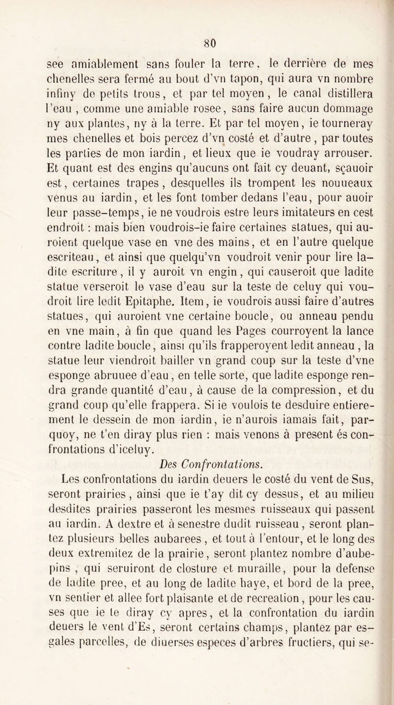 see nmiablement sans fouler la terre, le derrière de mes chenelles sera fermé au bout d’vu tapon, qui aura vn nombre infiny do petits trous, et par tel moyen, le canal distillera l’eau , comme une amiable rosee, sans faire aucun dommage ny aux plantes, ny à la terre. Et par tel moyen, ie tourneray mes chenelles et bois percez d’vn costé et d’autre , par toutes les parties de mon iardin, et lieux que ie voudray arrouser. Et quant est des engins qu’aucuns ont fait cy deuant, sçauoir est, certaines trapes , desquelles ils trompent les nouueaux venus au iardin, et les font tomber dedans l’eau, pour auoir leur passe-temps, ie ne voudrois estre leurs imitateurs en cest endroit ; mais bien voudrois-ie faire certaines statues, qui au- roient quelque vase en vne des mains, et en l’autre quelque escriteau, et ainsi que quelqu’vn voudroit venir pour lire la¬ dite escriture, il y auroit vn engin, qui causeroit que ladite statue verseroit le vase d’eau sur la teste de celuy qui vou¬ droit lire ledit Epitaphe. Item, ie voudrois aussi faire d’autres statues, qui auroient vne certaine boucle, ou anneau pendu en vne main, à fin que quand les Pages courroyent la lance contre ladite boucle, ainsi qu’ils frapperoyent ledit anneau , la statue leur viendroit bailler vn grand coup sur la teste d’vne esponge abruuee d’eau, en telle sorte, que ladite esponge ren¬ dra grande quantité d’eau, à cause de la compression, et du grand coup qu’elle frappera. Si ie voulois te desduire entière¬ ment le dessein de mon iardin, ie n’aurois iamais fait, par- quoy, ne t’en diray plus rien : mais venons à présent és con¬ frontations d’iceluy. Des Confrontations. Les confrontations du iardin deuers le costé du vent de Sus, seront prairies, ainsi que ie t’ay dit cy dessus, et au milieu desdites prairies passeront les mesmes ruisseaux qui passent au iardin. A dextre et à senestre dudit ruisseau, seront plan¬ tez plusieurs belles aubarees , et tout à l’entour, et le long des deux extremitez de la prairie, seront plantez nombre d’aube- pins , qui seruiront de closture et muraille, pour la defense de ladite pree, et au long de ladite haye, et bord de la pree, vn sentier et allee fort plaisante et de récréation, pour les cau¬ ses que ie te diray cy apres, et la confrontation du iardin deuers le vent d’Es, seront certains champs, plantez par es- gales parcelles, de diuerses especes d’arbres fructiers, qui se-