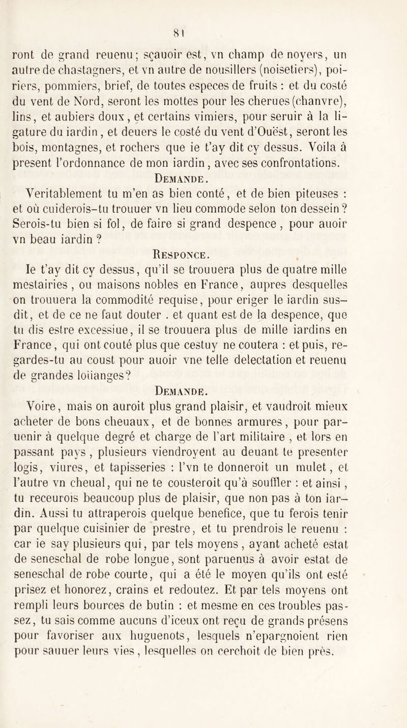 ront de grand reuenii; sçauoir est, vn champ de noyers, un autre de chastagners, et vn autre de nousillers (noisetiers), poi¬ riers, pommiers, brief, de toutes especes de fruits : et du costé du vent de Nord, seront les mottes pour les cherues (chanvre), lins, et aubiers doux, et certains vimiers, pour seruir à la li¬ gature du iardin, et deuers le costé du vent d’Ouest, seront les bois, montagnes, et rochers que ie t’ay dit cy dessus. Voila à présent l’ordonnance démon iardin, avec ses confrontations. Demande. Véritablement tu m’en as bien conté, et de bien piteuses : et où cuiderois-tu trouuer vn lieu commode selon ton dessein ? Serois-tu bien si fol, de faire si grand despence, pour auoir vn beau iardin ? Responce. le t’ay dit cy dessus, qu’il se trouuera plus de quatre mille mestairies , ou maisons nobles en France, auprès desquelles on trouuera la commodité requise, pour eriger le iardin sus¬ dit, et de ce ne faut douter . et quant est de la despence, que tu dis estre excessiue, il se trouuera plus de mille iardins en France, qui ont coûté plus que cestuy ne coûtera : et puis, re¬ gardes-tu au coust pour auoir vne telle délectation et reuenu de grandes loiianges? Demande. Voire, mais on auroit plus grand plaisir, et vaudroit mieux acheter de bons cheuaux, et de bonnes armures, pour par- uenir à quelque degré et charge de l’art militaire , et lors en passant pays , plusieurs viendroyent au deuant te présenter logis, viures, et tapisseries : l’vn te donnerait un mulet, et l’autre vn chenal, qui ne te cousteroit qu’à souffler : et ainsi, tu receurois beaucoup plus de plaisir, que non pas à ton iar¬ din. Aussi tu attraperais quelque bénéfice, que tu ferais tenir par quelque cuisinier de prestre, et tu prendrais le reuenu ; car ie say plusieurs qui, par tels moyens , ayant acheté estât de seneschal de robe longue, sont paruenus à avoir estât de seneschal de robe courte, qui a été le moyen qu’ils ont esté prisez et honorez, crains et redoutez. Et par tels moyens ont rempli leurs bources de butin ; et mesme en ces troubles pas¬ sez, tu sais comme aucuns d’iceux ont reçu de grands présens pour favoriser aux huguenots, lesquels n’epargnoient rien pour sauuer leurs vies , lesquelles on cerchoit de bien près.