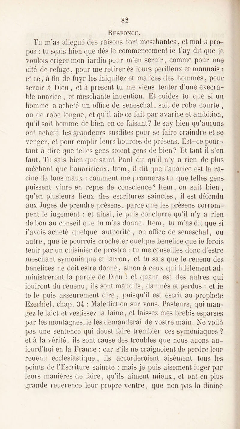 Responce. Tu m’as alloguo des raisons fort mescliantes, et mal à pro¬ pos : tu sç.ais bien que dés le commencement ie t’ay dit que je voulois eriger mon iardin pour m’en seruir, comme pour une cité de refuge, pour me retirer és iours périlleux et mauuais : et ce, à fin de fuyr les iniquitez et malices des hommes, pour seruir à Dieu, et à présent tu me viens tenter d’une exécra¬ ble auarice , et meschante inuention. Et cuides tu que si un homme a acheté un office de seneschal, soit de robe courte , ou de robe longue, et qu’il aie ce fait par avarice et ambition, qu’il soit homme de bien en ce faisant? le say bien qu’aucuns ont acheté les grandeurs susdites pour se faire craindre et se venger, et pour emplir leurs bources de présens. Est-ce pour¬ tant à dire que telles gens soient gens de bien? Et tant il s’en faut. Tu sais bien que saint Paul dit qu’il n’y a rien de plus méchant que l’auaricieux. Item, il dit que l’auarice est la ra¬ cine de tous maux : comment me prouueras tu que telles gens puissent viure en repos de conscience? Item, on sait bien , qu’en plusieurs lieux des escritures sainctes, il est défendu aux Juges de prendre présens, parce que les présens corrom¬ pent le iugement : et ainsi, ie puis conclurre qu’il n’y a rien de bon au conseil que tu m’as donné. Item, tu m’as dit que si i’avois acheté quelque, authorité , ou office de seneschal, ou autre, que ie pourrois crocheter quelque bénéfice que ie ferois tenir par un cuisinier de prestre : tu me conseilles donc d’estre meschant symoniaque et larron, et tu sais que le reuenu des bénéfices ne doit estre donné, sinon à ceux qui fidèlement ad¬ ministreront la parole de Dieu : et quant est des autres qui iouiront du reuenu, ils sont maudits, damnés et perdus ; et ie te le puis asseurement dire , puisqu’il est escrit au prophète Ezechiel. chap. 34 : Malédiction sur vous, Pasteurs, qui man¬ gez le laict et vestissez la laine, et laissez mes brebis esparses par les montagnes, ie les demanderai de vostre main. Ne voilà pas une sentence qui deust faire trembler ces symoniaques ? et à la vérité, ils sont cause des troubles que nous auons au- iourd’hui en la France : car s’ils ne craignoient de perdre leur reuenu ecclesiastique , ils accorderoient aisément tous les points de l’Escriture saincte : mais je puis aisément iugerpar leurs manières de faire, qu’ils aiment mieux, et ont en plus grande reuerence leur propre ventre, que non pas la diuine