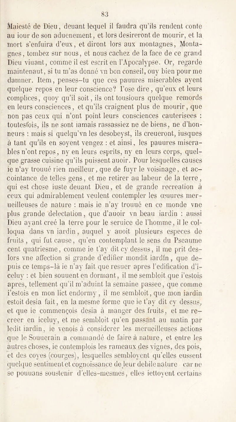 Maiesté de Dieu, deuant lequel il faudra qu’ils rendent conte au iour de son aduenement, et lors désireront de mourir, et la mort s’enfuira d’eux, et diront lors aux montagnes. Monta¬ gnes, tombez sur nous, et nous cachez de la face de ce grand Dieu viuant, comme il est escrit en l’Apocalypse. Or, regarde maintenant, si tu m’as donné vn bon conseil, ouy bien pour me damner. Item, penses-tu que ces panures misérables ayent quelque repos en leur conscience? l’ose dire, qu’eux et leurs complices, quoy qu’il soit, ils ont tousiours quelque remords en leurs consciences, et qu’ils craignent plus de mourir, que non pas ceux qui n’ont point leurs consciences cautérisées : toutesfois, ils ne sont ïamais rassassiez ne de biens, ne d’hon¬ neurs : mais si quelqu’vn les desobeyst, ils creueront, iusques à tant qu’ils en soyent vengez : et ainsi, les panures miséra¬ bles n’ont repos, ny en leurs esprits, ny en leurs corps, quel¬ que grasse cuisine qu’ils puissent auoir. Pour lesquelles causes le n’ay trouué rien meilleur, que de fuyr le voisinage, et ac¬ cointance de telles gens, et me retirer au labeur de la terre, qui est chose iuste deuant Dieu, et de grande récréation à ceux qui admirablement veulent contempler les œuures mer- ueilleuses de nature : mais ie n’ay trouué en ce monde vne plus grande délectation, que d’auoir vn beau iardin : aussi Dieu ayant créé la terre pour le seruice de l’homme, il le coh loqua dans vn iardin, auquel y auoit plusieurs especes de fruits , qui fut cause, qu’en contemplant le sens du Pseaume cent quatriesme, comme ie t’ay dit cy dessus, il me prit des- lors vne affection si grande d’edifier mondit iardfn, que de¬ puis ce temps-là ie n’ay fait que resuer apres l’édification d’i- celuy : et bien souuent en dormant, il me sembloit que i’estois apres, tellement qu’il m’adiiint la semaine passée, que comme i’estois en mon lict endormy, il me sembloit, que mon iardin estoit desia fait, en la mesme forme que ie t’ay dit cy dessus, et que ie commençois desia à manger des fruits, et me re¬ créer en iceluy, et me sembloit qu’en passant au matin par ledit iardin, ie venois à considérer les merueilleuses actions que le Souuerain a commandé de faire à nature, et entre les autres choses, ie contemplois les rameaux des vignes, des pois, et des coyes (courges), lesquelles sembloyent qu’elles eussent quelque sentiment et cognoissance de jour debile nature cai' ne se pOLiuans sousteriir d’elles-mesmes, elles iettoyent certains