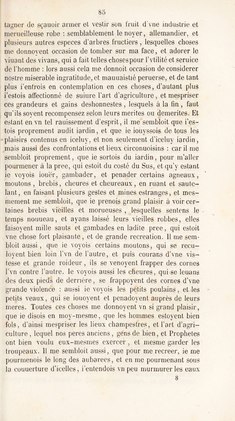 tanner de scauoir armer et vestir son fruit d’vne industrie et meriieilleuse robe : semblablement le noyer, allemandier, et plusieurs autres especes d’arbres fructiers , lesquelles choses me donnoyent occasion de tomber sur ma face, et adorer le viuant des vivans, qui a fait telles choses pour l’vtilité et seruice de l’homme : lors aussi cela me donnoit occasion de considérer nostre misérable ingratitude, et mauuaistié peruerse, et de tant plus i’entrois en contemplation en ces choses, d’autant plus i’estois affectionné de suiure l’art d’agriculture, et mespriser ces grandeurs et gains deshonnestes , lesquels à la fin , faut qu’ils soyent recompensez selon leurs mérités ou démérites. Et estant en vn tel rauissement d’esprit, il me sembloit que i’es¬ tois proprement audit iardin, et que ie iouyssois de tous les plaisirs contenus en iceluy, et non seulement d’iceluy iardin, mais aussi des confrontations et lieux circonuoisins : car il me sembloit proprement, que ie sortois du iardin, pour m’aller pourmener à la pree, qui estoit du costé du Sus, et qu’y estant ie voyois iouër, gambader, et penader certains agneaux, moutons , brebis, cheures et cheureaux, en ruant et saute- lant, en faisant plusieurs gestes et mines estranges, et mes- mement me sembloit, que ie prenois grand plaisir à voir cer¬ taines brebis vieilles et morueuses , lesquelles sentons le temps nouueau, et ayans laissé leurs vieilles robbes, elles faisoyent mille sauts et gambades en ladite pree, qui estoit vne chose fort plaisante, et de grande récréation. 11 me sem¬ bloit aussi, que ie voyois certains moutons, qui se recu- loyent bien loin l’vn de l’autre, et puis courans d’vne vis- tesse et grande roideur, ils se venoyent frapper des cornes l’vn contre l’autre. le voyois aussi les cheures, qui se leuans des deux pieds de derrière, se frappoyent des cornes d’vne grande violence : aussi ie voyois les petits poulains, et les petits veaux, qui se iouoyent et penadoyent auprès de leurs meres. Toutes ces choses me donnoyent vn si grand plaisir, que ie disois en moy-mesme, que les hommes estoyent bien fols, d’ainsi mespriser les lieux champestres, et l’art d’agri¬ culture , lequel nos peres anciens, gens de bien, et Prophètes ont bien voulu eux-mesmes exercer , et mesme garder les troupeaux. 11 me sembloit aussi, que pour me recreer, ie me poLirmenois le long des aubarees, et en me pourmenant sous la couuerture d’icelles, i’entendois vn peu murmurer les eaux 8