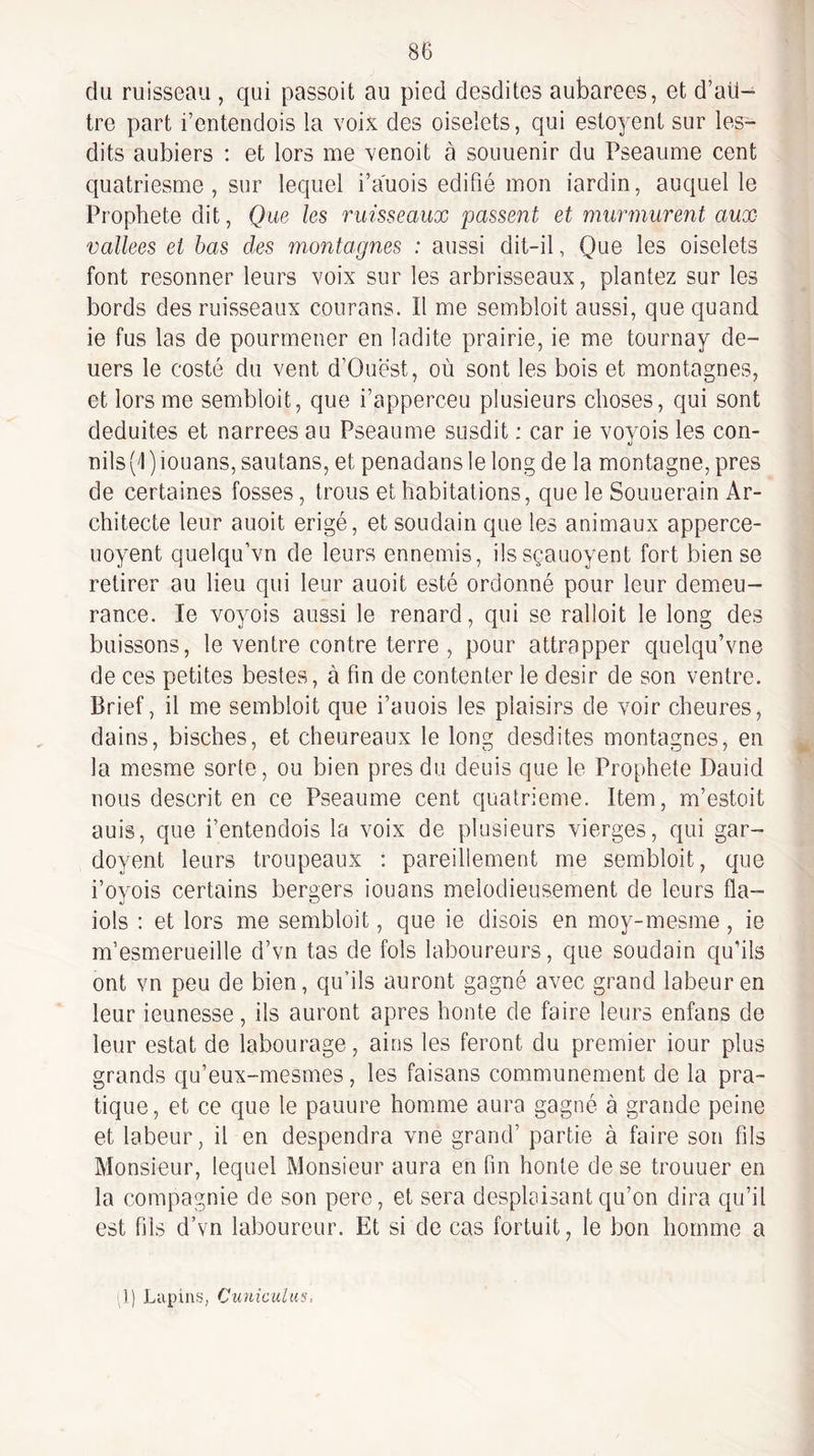 du ruisseau , qui passoit au pied desdites aubarees, et d’au¬ tre part i’entendois la voix des oiselets, qui esto^^ent sur les- dits aubiers : et lors me venoit à souuenir du Pseaume cent quatriesme , sur lequel i’auois édifié mon iardin, auquel le Prophète dit, Que les ruisseaux passent et murmurent aux vallees et bas des montagnes : aussi dit-il, Que les oiselets font resonner leurs voix sur les arbrisseaux, plantez sur les bords des ruisseaux courans. Il me sembloit aussi, que quand ie fus las de pourmener en ladite prairie, ie me tournay de- uers le costé du vent d’Ouest, où sont les bois et montagnes, et lors me sembloit, que i’apperceu plusieurs choses, qui sont déduites et narrées au Pseaume susdit ; car ie voyois les con- nils (I ) iouans, sautans, et penadans le long de la montagne, près de certaines fosses, trous et habitations, que le Souuerain Ar¬ chitecte leur auoit érigé, et soudain que les animaux apperce- uoyent quelqu’vn de leurs ennemis, ilssçauoyent fort bien se retirer au lieu qui leur auoit esté ordonné pour leur demeu- rance. le voyois aussi le renard, qui se ralloit le long des buissons, le ventre contre terre , pour attrapper quelqu’vne de ces petites bestes, à fin de contenter le désir de son ventre. Brief, il me sembloit que i’auois les plaisirs de voir cheures, dains, bisches, et cheureaux le long desdites montagnes, en la mesme sorte, ou bien près du dénis que le Prophète Dauid nous descrit en ce Pseaume cent quatrième. Item, m’estoit auis, que i’entendois la voix de plusieurs vierges, qui gar- doyent leurs troupeaux : pareillement me sembloit, que i’oyois certains bergers iouans mélodieusement de leurs fla- iols : et lors me sembloit, que ie disois en moy-mesme, ie m’esmerueille d’vn tas de fols laboureurs, que soudain qu’ils ont vn peu de bien, qu’ils auront gagné avec grand labeur en leur ieunesse, ils auront apres honte de faire leurs enfans de leur estât de labourage, aies les feront du premier iour plus grands qu’eux-mesmes, les faisans communément de la pra¬ tique, et ce que le pauure homme aura gagné à grande peine et labeur, il en despendra vne grand’ partie à faire son fils Monsieur, lequel Monsieur aura en fin honte de se trouuer en la compagnie de son pere, et sera desplaisant qu’on dira qu’il est fils d’vn laboureur. Et si de cas fortuit, le bon homme a )) Lapins, Ciiniculus,