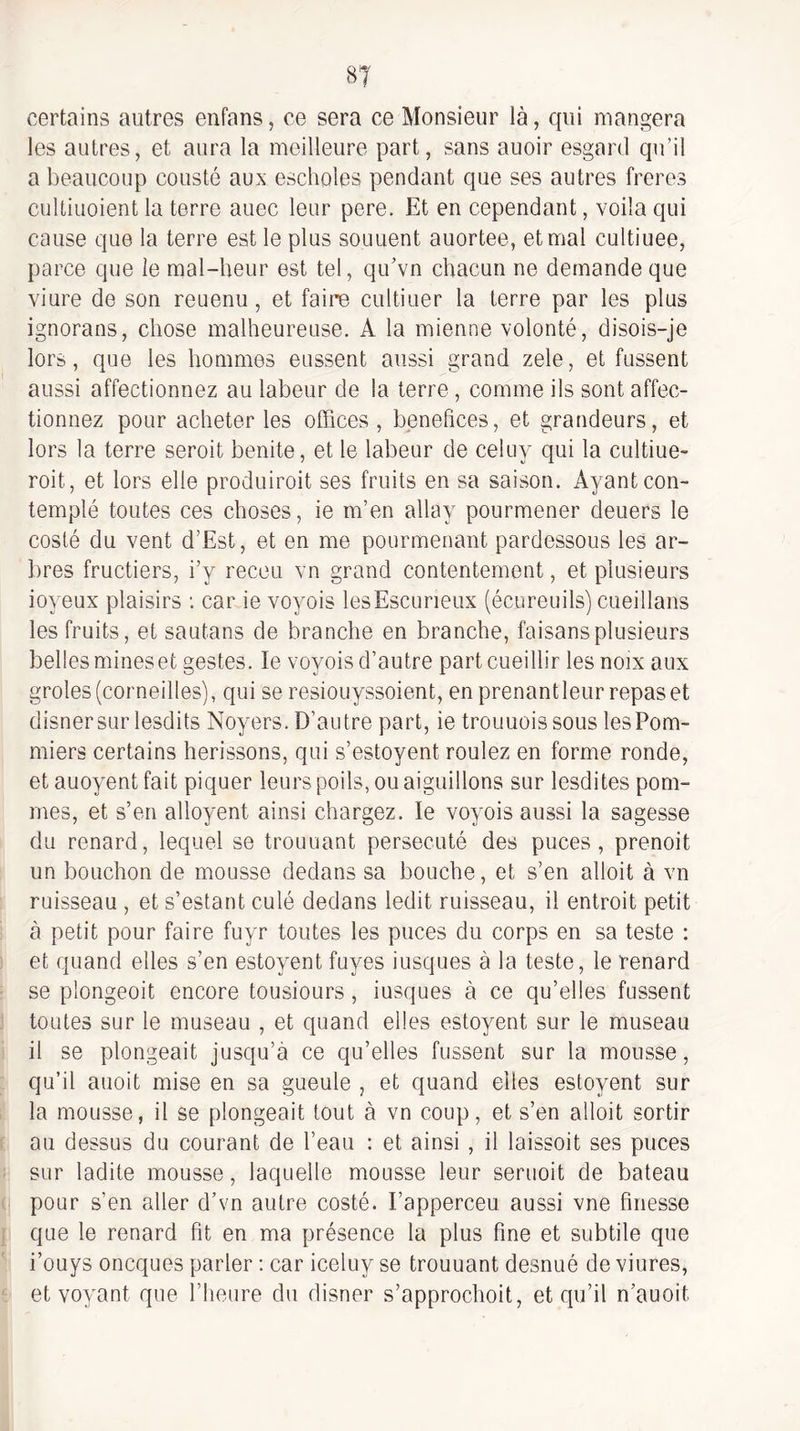 certains antres enfans, ce sera ce Monsieur là, qui mangera les autres, et aura la meilleure part, sans auoir esgard qu’il a beaucoup cousté aux escholes pendant que ses autres freres cultiuoient la terre auec leur pere. Et en cependant, voila qui cause que la terre est le plus souuent auortee, et mal cultiuee, parce que le mal-beur est tel, qu’vn chacun ne demande que viure de son reuenu, et faire cultiuer la terre par les plus ignorans, chose malheureuse. A la mienne volonté, disois-je lors, que les hommes eussent aussi grand zele, et fussent aussi affectionnez au labeur de la terre, comme ils sont affec¬ tionnez pour acheter les offices, bénéfices, et grandeurs, et lors la terre seroit benite, et le labeur de celuy qui la cultiue- roit, et lors elle produiroit ses fruits en sa saison. Ayant con¬ templé toutes ces choses, ie m’en allay pourmener deuers le costé du vent d’Est, et en me pourmenant pardessous les ar- lires fructiers, i’y receu vn grand contentement, et plusieurs ioyeux plaisirs : car ie voyois lesEscurieux (écureuils) cueillans les fruits, et sautans de branche en branche, faisans plusieurs belles mineset gestes. le voyois d’autre part cueillir les noix aux groles (corneilles), qui se resiouyssoient, en prenant leur repas et disnersur lesdits Noyers. D’autre part, ie trouuoissous les Pom¬ miers certains hérissons, qui s’estoyent roulez en forme ronde, et auoyent fait piquer leurs poils, ou aiguillons sur lesdites pom¬ mes, et s’en alloyent ainsi chargez. le voyois aussi la sagesse du renard, lequel se trouuant persécuté des puces, prenoit un bouchon de mousse dedans sa bouche, et s’en alloit à vn ruisseau , et s’estant culé dedans ledit ruisseau, il entroit petit à petit pour faire fuyr toutes les puces du corps en sa teste : et quand elles s’en estoyent fuyes iusques à la teste, le renard se plongeoit encore tousiours, iusques à ce qu’elles fussent toutes sur le museau , et quand elles estoyent sur le museau il se plongeait jusqu’à ce qu’elles fussent sur la mousse, qu’il auoit mise en sa gueule , et quand elles estoyent sur la mousse, il se plongeait tout à vn coup, et s’en alloit sortir au dessus du courant de l’eau : et ainsi , il laissait ses puces sur ladite mousse, laquelle mousse leur seruoit de bateau pour s’en aller d’vn autre costé. l’apperceu aussi vne finesse que le renard fit en ma présence la plus fine et subtile que i’ouys oneques parler ; car iceluy se trouuant desnué de viures, et voyant que l’heure du disner s’approchoit, et qu’il n’auoit