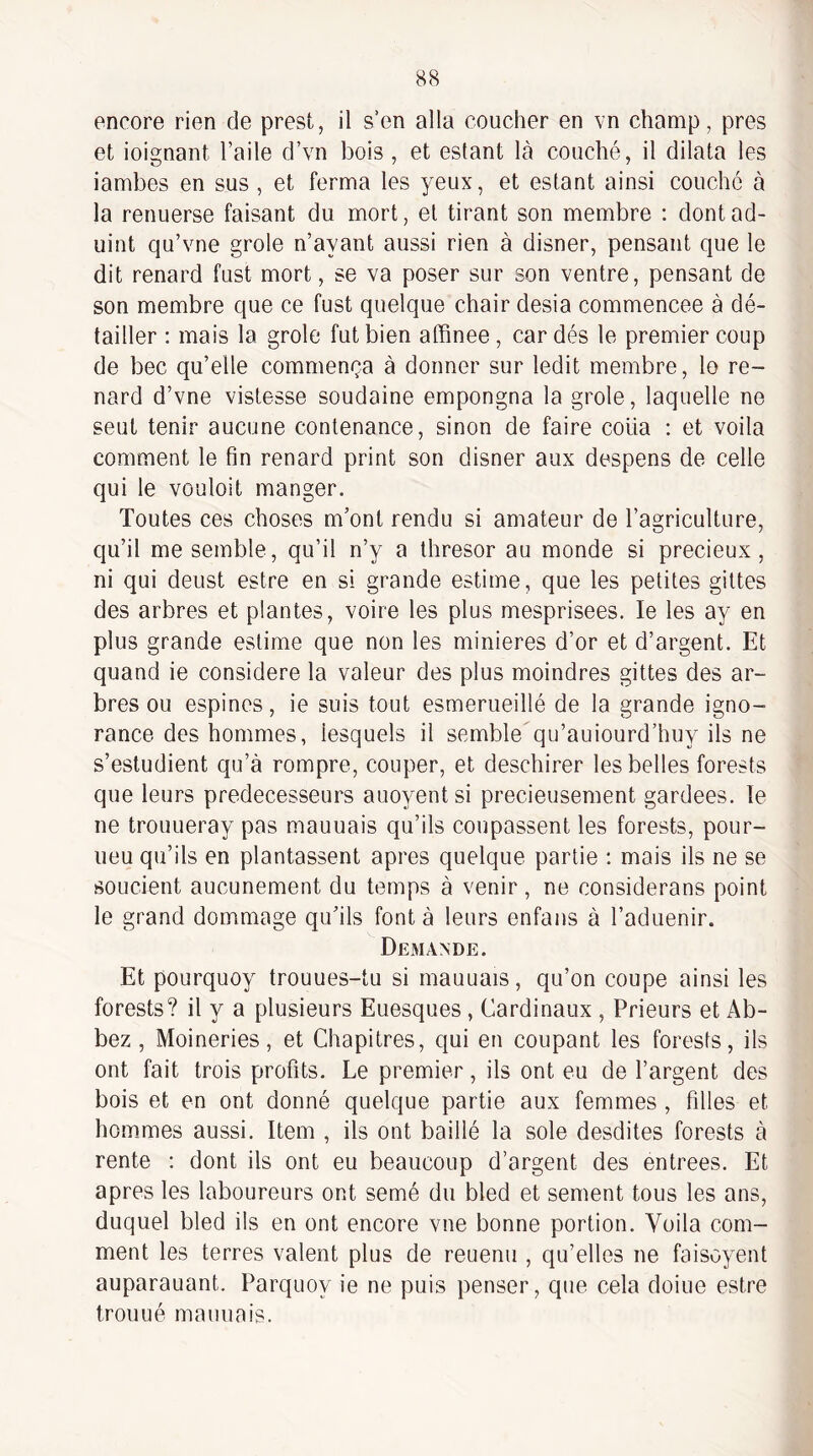 encore rien de prest, il s’en alla coucher en vn champ, près et ioignant l’aile d’vn bois , et estant là couché, il dilata les iambes en sus , et ferma les yeux, et estant ainsi couche à la renuerse faisant du mort, et tirant son membre : dontad- uint qu’vne grole n’ayant aussi rien à disner, pensant que le dit renard fust mort, se va poser sur son ventre, pensant de son membre que ce fust quelque chair desia commencée à dé¬ tailler ; mais la grole fut bien affinee , car dés le premier coup de bec qu’elle commença à donner sur ledit membre, lo re¬ nard d’vne vistesse soudaine empongna la grole, laquelle ne seut tenir aucune contenance, sinon de faire coüa : et voila comment le fin renard print son disner aux despens de celle qui le vouloit manger. Toutes ces choses m’ont rendu si amateur de l’agriculture, qu’il me semble, qu’il n’y a thresor au monde si précieux , ni qui deust estre en si grande estime, que les petites gittes des arbres et plantes, voire les plus mesprisees. le les ay en plus grande estime que non les minières d’or et d’argent. Et quand ie considéré la valeur des plus moindres gittes des ar¬ bres ou espines, ie suis tout esmerueillé de la grande igno¬ rance des hommes, lesquels il semble qu’auiourd’huy ils ne s’estudient qu’à rompre, couper, et deschirer les belles forests que leurs prédécesseurs auoyent si précieusement gardées, le ne trouLieray pas mauuais qu’ils coupassent les forests, pour- ueu qu’ils en plantassent apres quelque partie ; mais ils ne se soucient aucunement du temps à venir, ne considerans point le grand dommage qu’ils font à leurs enfaiis à l’aduenir. Demande. Et pourquoy trouues-tu si mauuais, qu’on coupe ainsi les forests? il y a plusieurs Euesques, Cardinaux , Prieurs et Ab- bez , Moineries, et Chapitres, qui en coupant les forests, ils ont fait trois profits. Le premier, ils ont eu de l’argent des bois et en ont donné quelque partie aux femmes, filles et hommes aussi. Item , ils ont baillé la sole desdites forests à rente : dont ils ont eu beaucoup d’argent des entrées. Et apres les laboureurs ont semé du bled et sement tous les ans, duquel bled ils en ont encore vue bonne portion. Voila com¬ ment les terres valent plus de reuenu , qu’elles ne faisoyent auparauant. Parquoy ie ne puis penser, que cela doiue estre trou U é mauuais.