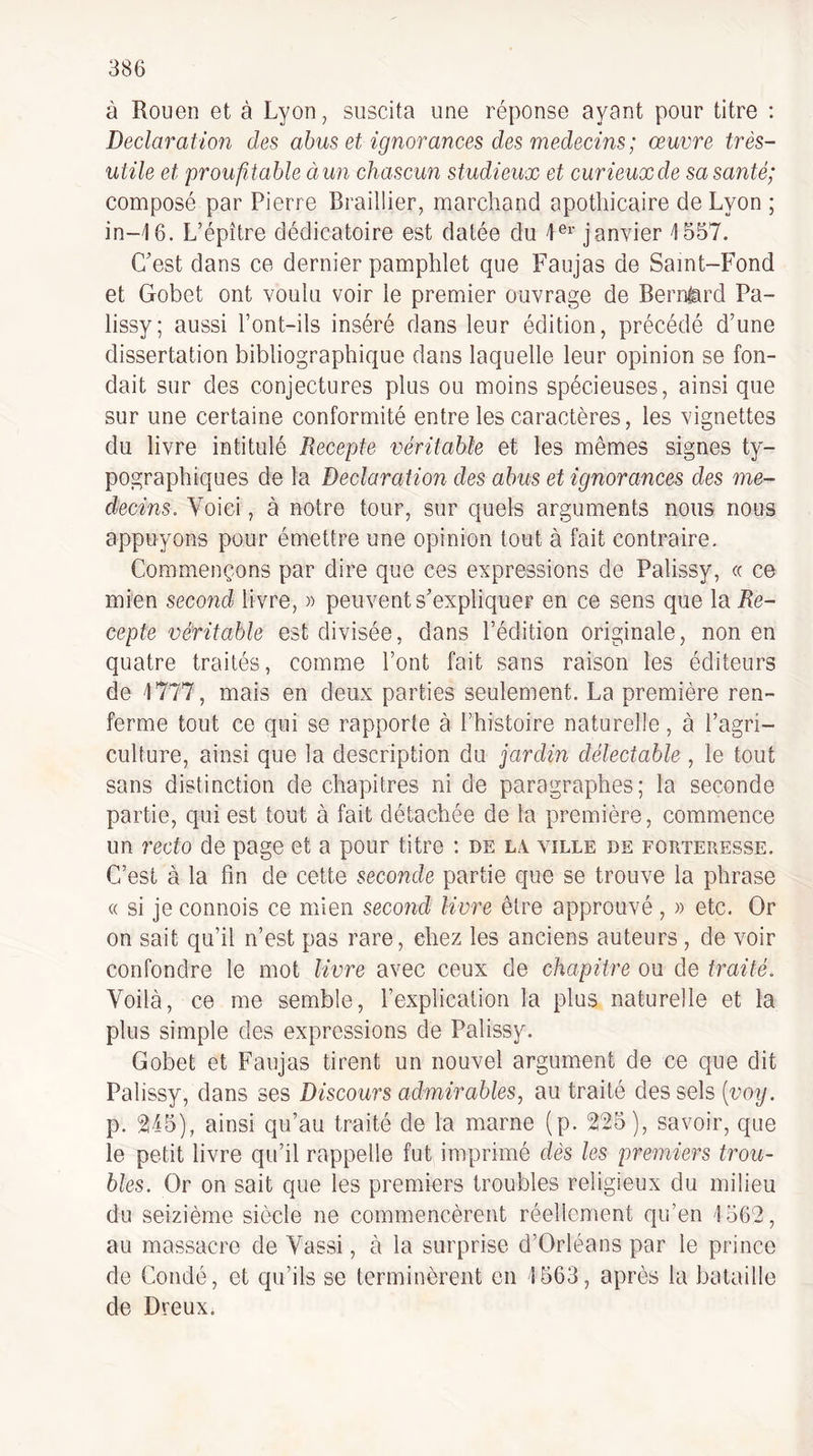 à Rouen et à Lyon, suscita une réponse ayant pour titre ; Déclaration des abus et ignorances des médecins ; œuvre très- utile et proufl,table àun chascun studieux et curieuxde sa santé; composé par Pierre Braillier, marchand apothicaire de Lyon ; in-16. L’épître dédicatoire est datée du janvier 1557. C'est dans ce dernier pamphlet que Faujas de Saint-Fond et Gobet ont voulu voir le premier ouvrage de Bernard Pa- lissy; aussi l’ont-ils inséré dans leur édition, précédé d’une dissertation bibliographique dans laquelle leur opinion se fon¬ dait sur des conjectures plus ou moins spécieuses, ainsi que sur une certaine conformité entre les caractères, les vignettes du livre intitulé Recepte véritable et les mêmes signes ty¬ pographiques de la Déclaration des abus et ignorances des mé¬ decins. Voici, à notre tour, sur quels arguments nous nous appuyons pour émettre une opinion tout à fait contraire. Commençons par dire que ces expressions de Palissy, « ce mien second livre, » peuvent s’expliquer en ce sens que \Ql Re¬ cepte véritable est divisée, dans l’édition originale, non en quatre traités, comme l’ont fait sans raison les éditeurs de 1777, mais en deux parties seulement. La première ren¬ ferme tout ce qui se rapporte à l’histoire naturelle, à l’agri¬ culture, ainsi que la description du jardin délectable , le tout sans distinction de chapitres ni de paragraphes; la seconde partie, qui est tout à fait détachée de la première, commence un recto de page et a pour titre : de lx ville de forteresse. C’est à la fin de cette seconde partie que se trouve la phrase « si je commis ce mien second livre être approuvé , » etc. Or on sait qu’il n’est pas rare, chez les anciens auteurs , de voir confondre le mot livre avec ceux de chapitre ou de traité. Voilà, ce me semble, l’explication la plus naturelle et la plus simple des expressions de Palissy. Gobet et Faujas tirent un nouvel argument de ce que dit Palissy, dans ses Discours admirables, au traité des sels (vo?/. p. Vkh), ainsi qu’au traité de la marne (p. 225), savoir, que le petit livre qu’il rappelle fut imprimé dès les premiers trou¬ bles. Or on sait que les premiers troubles religieux du milieu du seizième siècle ne commencèrent réellement qu’en 1562, au massacre de Vassi, à la surprise d’Orléans par le prince de Coudé, et qu’ils se terminèrent en 1563, après la bataille de Dreux.