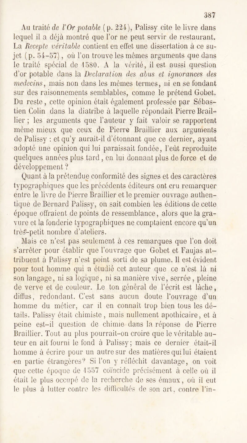 Au traité de l'Or potable ( p. 224), Palissy cite le livre dans lequel il a déjà montré que l’or ne peut servir de restaurant. La Recepte véritable contient en effet une dissertation à ce su¬ jet (p. 54-57), où l’on trouve les mêmes arguments que dans le traité spécial de 4 580. A la vérité, il est aussi question d’or potable dans la Déclaration des abus et ignorances des médecins, mais non dans les mêmes termes, ni en se fondant sur des raisonnements semblables, comme le prétend Gobet. Du reste , cette opinion était également professée par Sébas¬ tien Colin dans la diatribe à laquelle répondait Pierre Brail- lier ; les arguments que l’auteur y fait valoir se rapportent même mieux que ceux de Pierre Braillier aux arguments de Palissy : et qu’y aurait-il d’étonnant que ce dernier, ayant adopté une opinion qui lui paraissait fondée, l’eùt reproduite quelques années plus tard , en lui donnant plus de force et de développement ? Quant à la prétendue conformité des signes et des caractères typographiques que les précédents éditeurs ont cru remarquer entre le livre de Pierre Braillier et le premier ouvrage authen¬ tique de Bernard Palissy, on sait combien les éditions de cette époque offraient de points de ressemblance, alors que la gra¬ vure et la fonderie typographiques ne comptaient encore qu’un trè^-petit nombre d’ateliers. Mais ce n’est pas seulement à ces remarques que l’on doit s’arrêter pour établir que l’ouvrage que Gobet et Faujas at¬ tribuent à Palissy n’est point sorti de sa plume. Il est évident pour tout homme qui a étudié cet auteur que ce n’est là ni son langage, ni sa logique, ni sa manière vive, serrée , pleine de verve et de couleur. Le ton général de l’écrit est lâche, diffus, redondant. C’est sans aucun doute l’ouvrage d’un homme du métier, car il en connaît trop bien tous les dé¬ tails. Palissy était chimiste, mais nullement apothicaire, et à peine est-il question de chimie dans la réponse de Pierre Braillier. Tout au plus pourrait-on croire que le véritable au¬ teur en ait fourni le fond à Palissy; mais ce dernier était-il homme à écrire pour un autre sur des matières qui lui étaient en partie étrangèresSi l’on y réfléchit davantage, on voit que cette époque de 4 557 coïncide précisément à celle où il était le plus occupé de la recherche de ses émaux, où il eut le plus à lutter contre les difficultés de son art, contre l’in-