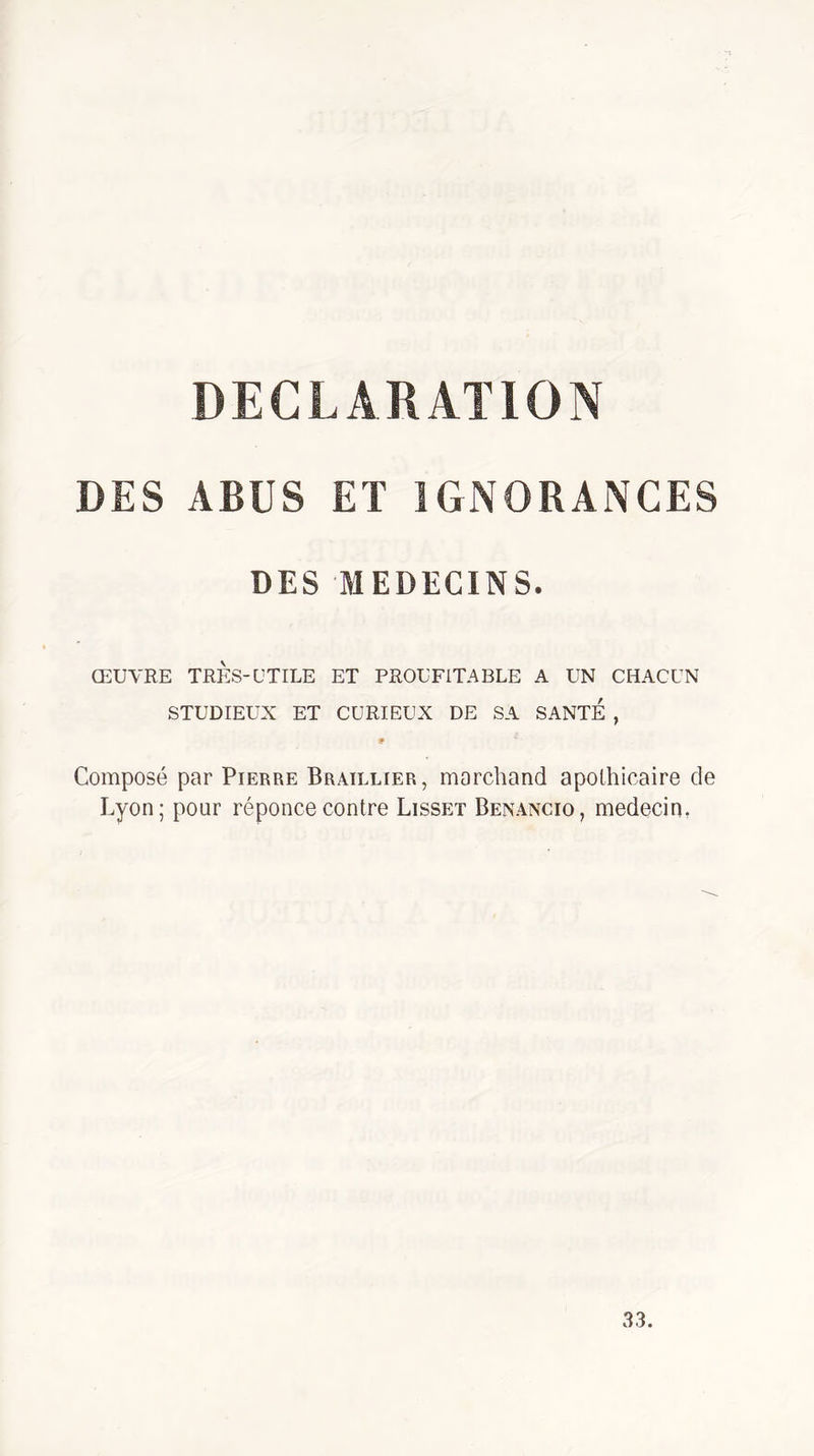 DECLARATION DES ABUS ET IGNORANCES DES MEDECINS. ŒUVRE TRES-UTILE ET PROUFITABLE A UN CHACUN STUDIEUX ET CURIEUX DE SA SANTE , 9 Composé par Pierre Braillier, marchand apothicaire de Lyon; pour réponce contre Lisset Benancio, médecin, 33.