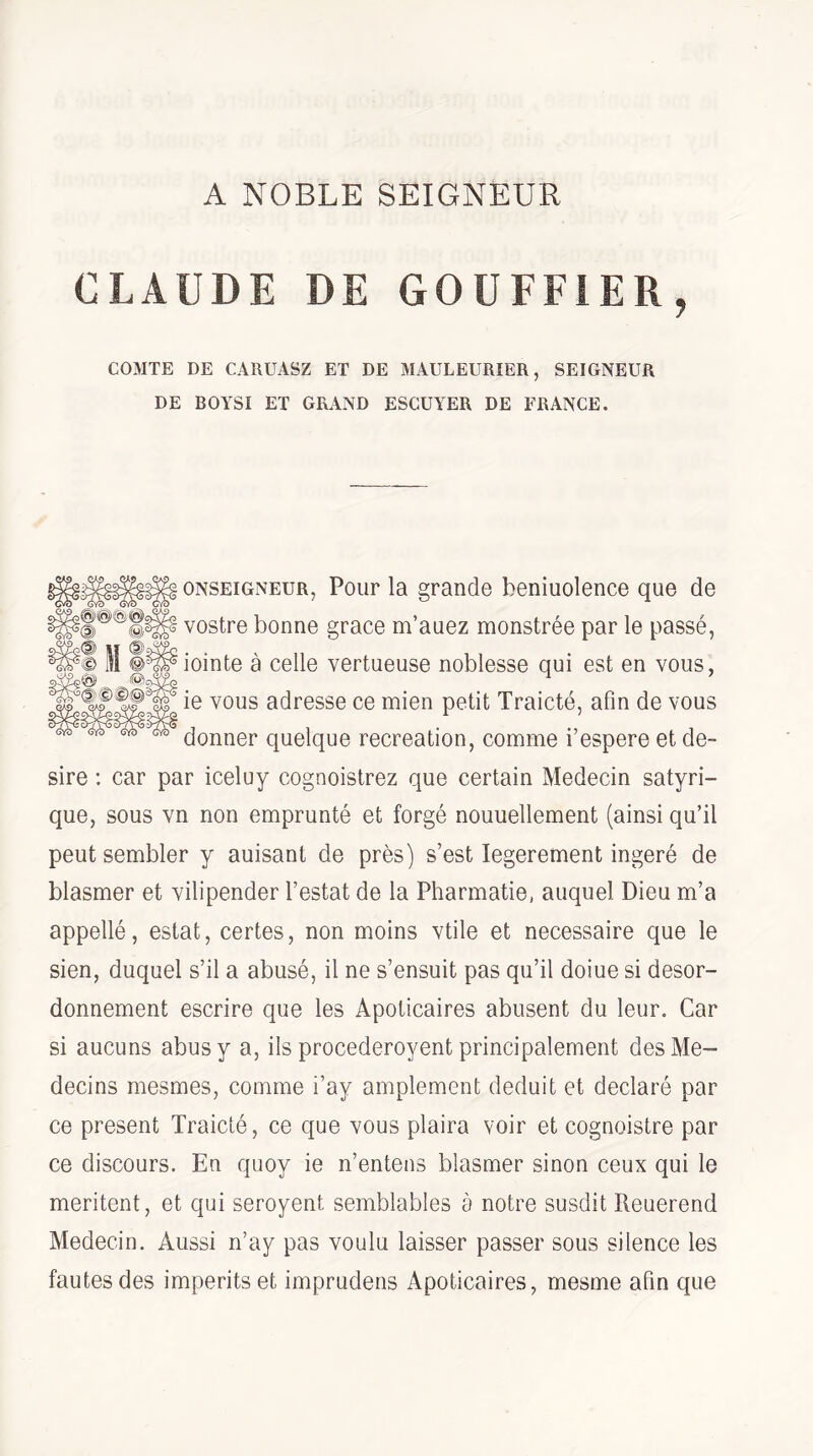 A NOBLE SEIGNEUR CLAUDE DE GOÜFFiER, COMTE DE CARUASZ ET DE MAULEURIER, SEIGNEUR DE BOYSI ET GRAND ESGUYER DE FRANCE. ONSEiGNEUR, PouF la grande beniuolence que de vostre bonne grâce m’auez monstrée par le passé, iointe à celle vertueuse noblesse qui est en vous, ie vous adresse ce mien petit Traicté, afin de vous donner quelque récréation, comme i’espere et de¬ sire ; car par iceluy cognoistrez que certain Médecin satyri- que, sous vn non emprunté et forgé nouuellement (ainsi qu’il peut sembler y auisant de près) s’est legerement ingéré de blasmer et vilipender l’estât de la Pharmatie, auquel Dieu m’a appellé, estât, certes, non moins vtile et necessaire que le sien, duquel s’il a abusé, il ne s’ensuit pas qu’il doiue si desor- donnement escrire que les Apoticaires abusent du leur. Car si aucuns abus y a, ils procederoyent principalement des Mé¬ decins mesmes, comme i’ay amplement déduit et déclaré par ce présent Traicté, ce que vous plaira voir et cognoistre par ce discours. En quoy ie n’entens blasmer sinon ceux qui le méritent, et qui seroyent semblables à notre susdit Reuerend Médecin. Aussi n’ay pas voulu laisser passer sous silence les fautes des imperitset imprudens Apoticaires, mesme afin que