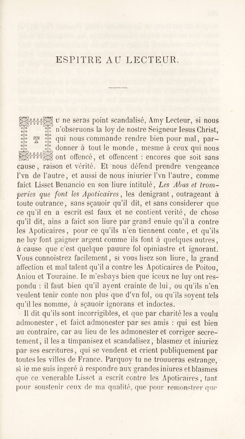 ESPITRE AU LECTEUR o<>o o<>o CK)o T <>()o c<)o c<Vo U ne seras point scandalisé, Amy Lecteur, si nous n’obseruons la loy de nostre Seigneur lesus Christ, qui nous commande rendre bien pour mal, par¬ donner à tout le monde, mesme à ceux qui nous ont offencé, et offencent : encores que soit sans cause, raison et vérité. Et nous défend prendre vengeance Tvn de l’autre, et aussi de nous iniurier l’vn l’autre, comme faict Lisset Benancio en son liure intitulé, Les Âbas et trom¬ peries que font les Apoticaires, les dénigrant, outrageant à toute outrance, sans sçauoir qu’il dit, et sans considérer que ce qu’il en a escrit est faux et ne contient vérité, de chose qu’il dit, ains a faict son liure par grand enuie qu’il a contre les Apoticaires, pour ce qu’ils n’en tiennent conte, et qu’ils ne luy font gaigner argent comme ils font à quelques autres, à cause que c’est quelque pauure fol opiniastre et ignorant. Vous connoistrez facilement, si vous lisez son liure, la grand affection et mal talent qu’il a contre les Apoticaires de Poitou, Aniou et Touraine. le m’esbays bien que iceux ne luy ont res- pondu : il faut bien qu’il ayent crainte de lui, ou qu’ils n’en veulent tenir conte non plus que d’vn fol, ou qu’ils soyent tels qu’il les nomme, à sçauoir ignorons et indoctes. Il dit qu’ils sont incorrigibles, et que par charité les a voulu admonester, et faict admonester par ses amis : qui est bien au contraire, car au lieu de les admonester et corriger secrè¬ tement, il les a timpanisez et scandalisez, blasmez et iniuriez par ses escritures, qui se vendent et crient publiquement par toutes les villes de France. Parquoy tu ne trouueras estrange, si ie me suis ingéré à respondre aux grandes iniures et blasmes que ce venerable Lisset a escrit contre les Apoticaires, tant pour soustenir ceux de ma qualité, que pour remonstrer que