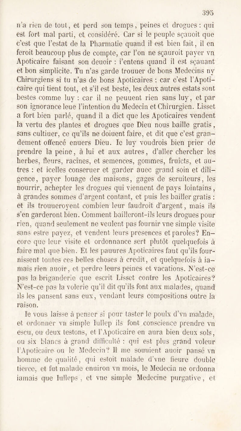 n’a rien de tout, et perd son temps, peines et drogues: qui est fort mal parti, et considéré. Car si le peuple sçauoit que c’est que Testât de la Pharrnatie quand il est bien fait, il en feroit beaucoup plus de compte, car Ton ne sçauroit payer vn Apoticaire faisant son deuoir : i’entens quand il est sçauant et bon simplicité. Tu n’as garde trouuer de bons Médecins ny Chirurgiens si tu n’as de bons Apoticaires : car c’est TApoti- caîre qui tient tout, et s’il est beste, les deux autres estats sont bestes comme luy : car il ne peuuent rien sans luy, et par son ignorance leue l’intention du Médecin et Chirurgien. Lisset a fort bien parlé, quand il a dict que les Apoticaires vendent la vertu des plantes et drogues que Dieu nous baille gratis, sans cultiuer, ce qu’ils ne doiuent faire, et dit que c’est gran¬ dement offencé enuers Dieu. le luy voudrais bien prier de prendre la peine, à lui et aux autres, d’aller chercher les herbes, fleurs, racines, et semences, gommes, fruicts, et au¬ tres : et icelles conseruer et garder auec grand soin et dili¬ gence, payer louage des maisons, gages de seruiteurs, les nourrir, achepter les drogues qui viennent de pays lointains, à grandes sommes d’argent contant, et puis les bailler gratis : et ils trouueroyent combien leur faudroit d’argent, mais ils s’en garderont bien. Comment bailleront-ils leurs drogues pour rien, quand seulement ne veulent pas fournir vne simple visite sans estre payez, et vendent leurs présences et paroles? En¬ core que leur visite et ordonnance sert plutôt c|uelquefois à faire mal que bien. Et les panures Apoticaires faut qu’ils four¬ nissent tontes ces belles choses à crédit, et quelquefois à ia- mais rien auoir, et perdre leurs peines et vacations. N’est-ce pas la briganderie que escrit Lisset contre les Apoticaires? N’est-ce pas la volerie qu’il dit qu’ils font aux malades, quand ils les pansent sans eux, vendant leurs compositions outre la raison. le vous laisse à penser si pour taster le poulx d’vn malade, et ordonner vn simple lullep ils font conscience prendre vn escu, ou deux testons, et T Apoticaire en aura bien deux sols, ou six blancs à grand difficulté : qui est plus grand voleur TApoticairo ou le Médecin? Il me souuient auoir pansé vn homme de qualité, qui estoit malade d’vne heure double tierce, et fut malade enuiron vn mois, le Médecin ne ordonna iamais que lulleps , et vne simple Médecine purgative, et