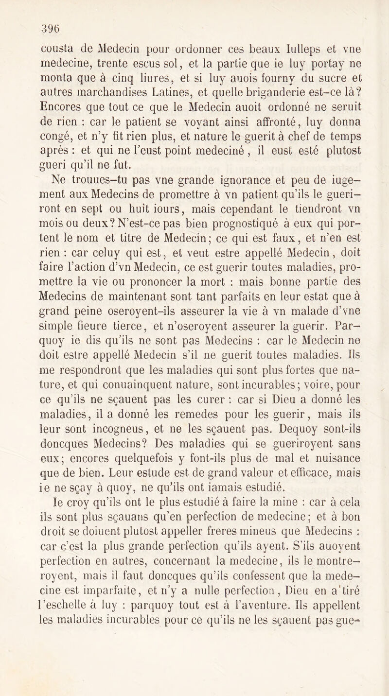 cousta de Médecin pour ordonner ces beaux lulleps et vne medecine, trente escus sol, et la partie que ie luy portay ne monta que à cinq liures, et si luy anois fourny du sucre et autres marchandises Latines, et quelle briganderie est-ce là? Encores que tout ce que le Médecin auoit ordonné ne seruit de rien ; car le patient se voyant ainsi affronté, luy donna congé, et n’y fit rien plus, et nature le guérit à chef de temps après : et qui ne Leust point medeciné, il eust esté plutost guéri qu’il ne fut. Ne trouues-tu pas vne grande ignorance et peu de iuge- ment aux Médecins de promettre à vn patient qu’ils le guéri¬ ront en sept ou huit iours, mais cependant le tiendront vn mois ou deux? N’est-ce pas bien prognostiqué à eux qui por¬ tent le nom et titre de Médecin ; ce qui est faux, et n’en est rien : car celuy qui est, et veut estre appellé Médecin, doit faire l’action d’vn Médecin, ce est guérir toutes maladies, pro¬ mettre la vie ou prononcer la mort : mais bonne partie des Médecins de maintenant sont tant parfaits en leur estât que à grand peine oseroyent-ils asseurer la vie à vn malade d’vne simple heure tierce, et n’oseroyent asseurer la guérir. Par- quoy ie dis qu’ils ne sont pas Médecins : car le Médecin ne doit eslre appellé Médecin s’il ne guérit toutes maladies. Ils me respondront que les maladies qui sont plus fortes que na¬ ture, et qui conuainquent nature, sont incurables; voire, pour ce qu’ils ne sçauent pas les curer : car si Dieu a donné les maladies, il a donné les remedes pour les guérir, mais ils leur sont incogneus, et ne les sçauent pas. Dequoy sont-ils doncques Médecins? Des maladies qui se gueriroyent sans eux; encores quelquefois y font-ils plus de mal et nuisance que de bien. Leur estude est de grand valeur et efficace, mais ie ne sçay à quoy, ne qu’ils ont iamais estudié. le croy qu’ils ont le plus estudié à faire la mine : car à cela ils sont plus sçauans qu’en perfection de medecine; et à bon droit se doiuent plutost appeller freres mineus que Médecins : car c’est la plus grande perfection qu’ils ayent. S’ils auoyent perfection en autres, concernant la medecine, ils le montre- royent, mais il faut doncques qu’ils confessent que la mede¬ cine est imparfaite, et n’y a nulle perfection, Dieu en adiré l’eschelle à luy ; parquoy tout est à l’aventure. Ils appellent les maladies incurables pour ce qu’ils ne les sçauent pas gue-^