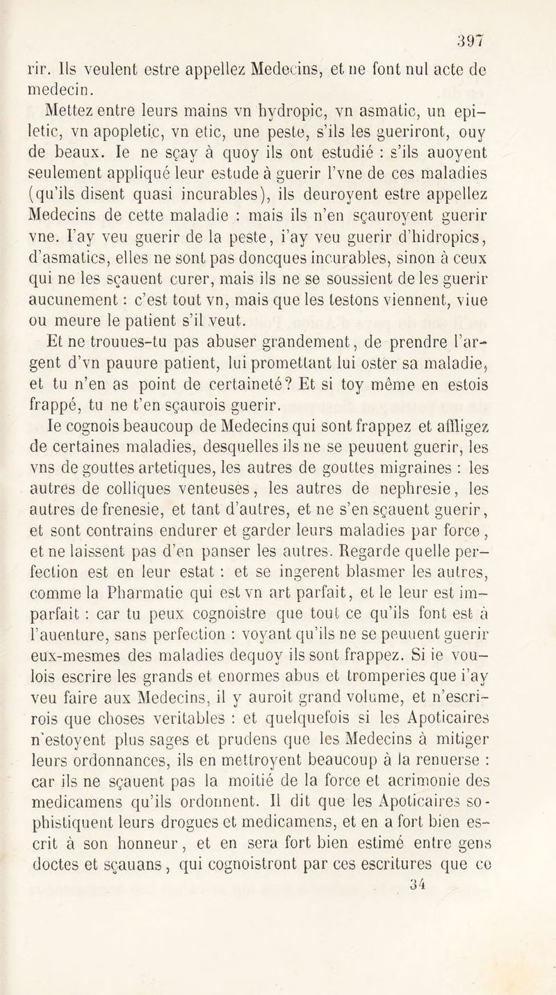 rir. Us veulent estre appeliez Médecins, et ne font nul acte de médecin. Mettez entre leurs mains vn hydropic, vn asmatic, un epi- letic, vn apopleti.c, vn etic, une peste, s’ils les guériront, ouy de beaux. le ne sçay à cjuoy ils ont estudié : s’ils auoyent seulement appliqué leur estude à guérir l’vne de ces maladies (qu’ils disent quasi incurables), ils deuroyent estre appeliez Médecins de cette maladie ; mais ils n’en sçauroyent guérir vne. l’ay veu guérir de la peste, i’ay veu guérir d’hidropics, d’asmatics, elles ne sont pas doncques incurables, sinon à ceux qui ne les sçauent curer, mais ils ne se soussient de les guérir aucunement : c’est tout vn, mais que les testons viennent, viue ou meure le patient s’il veut. Et ne trouues-tu pas abuser grandement, de prendre l’ar¬ gent d’vn pauure patient, lui promettant lui ester sa maladie, et tu n’en as point de certaineté? Et si toy même en estois frappé, tu ne t’en sçaurois guérir. le cognois beaucoup de Médecins qui sont frappez et affligez de certaines maladies, desquelles ils ne se peuuent guérir, les vns de gouttes artetiques, les autres de gouttes migraines : les autres de colliques venteuses, les autres de nephresie, les autres de frenesie, et tant d’autres, et ne s’en sçauent guérir, et sont contrains endurer et garder leurs maladies par force, et ne laissent pas d’en panser les autres. Regarde quelle per¬ fection est en leur estât : et se ingèrent blasmer les autres, comme la Pharmatie qui est vn art parfait, et le leur est im¬ parfait : car tu peux cognoistre que tout ce qu’ils font est à i’auenture, sans perfection : voyant qu’ils ne se peuuent guérir eux-mesmes des maladies dequoy ils sont frappez. Si ie vou- lois escrire les grands et énormes abus et tromperies que i’ay veu faire aux Médecins, il y auroit grand volume, et n’escri- rois que choses véritables : et quelciuefois si les Apoticaires n'estoyent plus sages et prudens que les Médecins à mitiger leurs ordonnances, ils en mettroyent beaucoup à la renuerse : car ils ne sçauent pas la moitié de la force et acrimonie des medicamens qu’ils ordonnent. Il dit que les Apoticaires so¬ phistiquent leurs drogues et medicamens, et en a fort bien es- crit à son honneur, et en sera fort bien estimé entre gens doctes et sçauans, qui cognoistront par ces escritures que ce 34