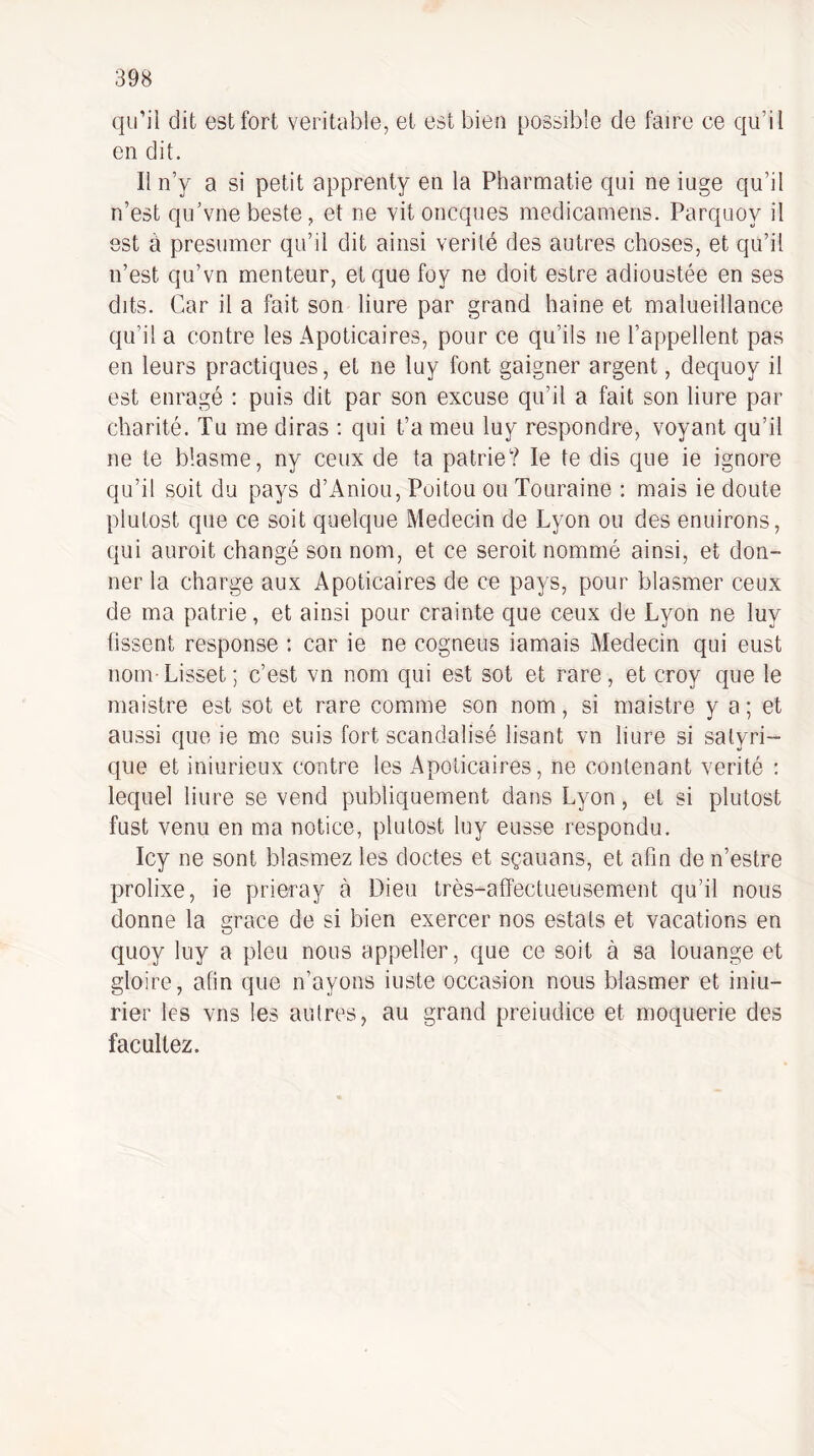 qu’il dit est fort véritable, et est bien possible de faire ee qu’il en dit. Il n’y a si petit apprenty en la Pharmatie qui ne iuge qu’il n’est qu’vne beste, et ne vit oncques medicamens. Parquoy il est a présumer qu’il dit ainsi vérité des autres choses, et qu’il n’est qu’vn menteur, et que foy ne doit estre adioustée en ses dits. Car il a fait son liure par grand haine et malueillance qu’il a contre les Apoticaires, pour ce qu’ils ne l’appellent pas en leurs practiques, et ne luy font gaigner argent, dequoy il est enragé : puis dit par son excuse qu’il a fait son liure par charité. Tu me diras : qui t’a meu luy respondre, voyant qu’il ne te blasme, ny ceux de ta patrie? le te dis que ie ignore qu’il soit du pays d’Aniou, Poitou ou Touraine : mais ie doute plutost que ce soit quelque Médecin de Lyon ou des enuirons, qui auroit changé son nom, et ce seroit nommé ainsi, et don¬ ner la charge aux Apoticaires de ce pays, pour blasmer ceux de ma patrie, et ainsi pour crainte que ceux de Lyon ne luy fissent response : car ie ne cogneus iamais Médecin qui eust nom-Lisset; c’est vn nom qui est sot et rare, et croy que le maistre est sot et rare comme son nom, si maistre y a ; et aussi que ie me suis fort scandalisé lisant vn liure si salyri- que et iniurieux contre les Apoticaires, ne contenant vérité : lequel liure se vend publiquement dans Lyon, et si plutost fust venu en ma notice, plutost luy eusse respondu. Icy ne sont blasmez les doctes et sçauans, et afin de n’estre prolixe, ie prieray à Dieu très-affectueusement qu’il nous donne la grâce de si bien exercer nos estais et vacations en quoy luy a pieu nous appeller, que ce soit à sa louange et gloire, afin que n’ayons iuste occasion nous blasmer et iniu- rier les vns les autres, au grand preiudice et moquerie des facullez.