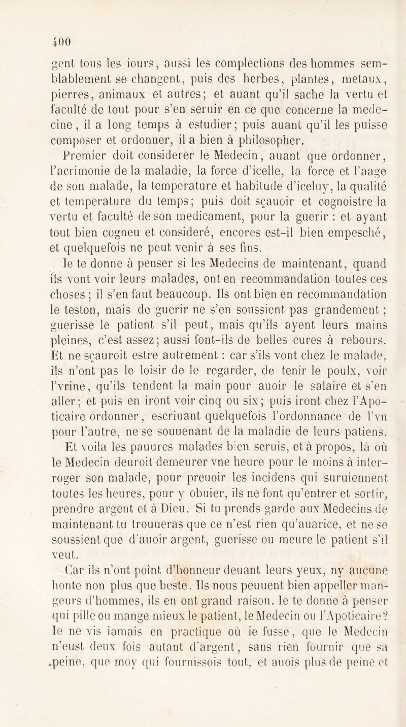 gont Ions les iours, aussi les complections des hommes sem¬ blablement sa changent, puis des herbes, plantes, métaux, pierres, animaux et autres; et auant qu’il sache la vertu et faculté de tout pour s’en seruir en ce que concerne la méde¬ cine, il a long temps à estudier; puis auant qu’il les puisse composer et ordonner, il a bien à philosopher. Premier doit considérer le Médecin, auant que ordonner, l’acrimonie de la maladie, la force d’icelle, la force et l’aage de son malade, la température et habitude d’iceluy, la qualité et température du temps; puis doit sçauoir et cognoistre la vertu et faculté de son médicament, pour la guérir : et ayant tout bien cogneu et considéré, encores est-il bien empesché, et quelquefois ne peut venir à ses fins. le te donne à penser si les Médecins de maintenant, quand ils vont voir leurs malades, ont en recommandation toutes ces choses ; il s’en faut beaucoup. Ils ont bien en recommandation le teston, mais de guérir ne s’en soussient pas grandement ; guérisse le patient s’il peut, mais qu’ils ayent leurs mains pleines, c’est assez; aussi font-ils de belles cures à rebours. Et ne sçauroit estre autrement : car s’ils vont chez le malade, ils n’ont pas le loisir de le regarder, de tenir le poulx, voir l’vrine, qu’ils tendent la main pour auoir le salaire et s’en aller; et puis en iront voir cinq ou six; puis iront chez l’Apo- ticaire ordonner, escriuant quelquefois l’ordonnance de l’vn pour l’autre, ne se souuenant de la maladie de leurs patiens. Et voila les pauures malades bien serais, et à propos, là où le Médecin deuroit demeurer vne heure pour le moins à inter¬ roger son malade, pour preuoir les incidens qui suruiennent toutes les heures, pour y obuier, ils ne font qu’entrer et soiiir, prendre argent et à Dieu. Si tu prends garde aux Médecins de maintenant tu trouueras que ce n’est rien qu’auarice, et ne se soussient que d’auoir argent, guérisse ou meure le patient s’il veut. Car ils n’ont point d’honneur deuant leurs yeux, ny aucune honte non plus que beste. Ils nous peuuent bien appeller man¬ geurs d’hommes, ils en ont grand raison. le te donne à penser qui pille ou mange mieux le patient, le Médecin ou l’Apoticaire? le ne vis iamais en practique où ie fusse, que le Médecin n’eust deux fois autant d’argent, sans rien fournir que sa -peine, que moy fpii fournissois tout, et auois plus de peine et