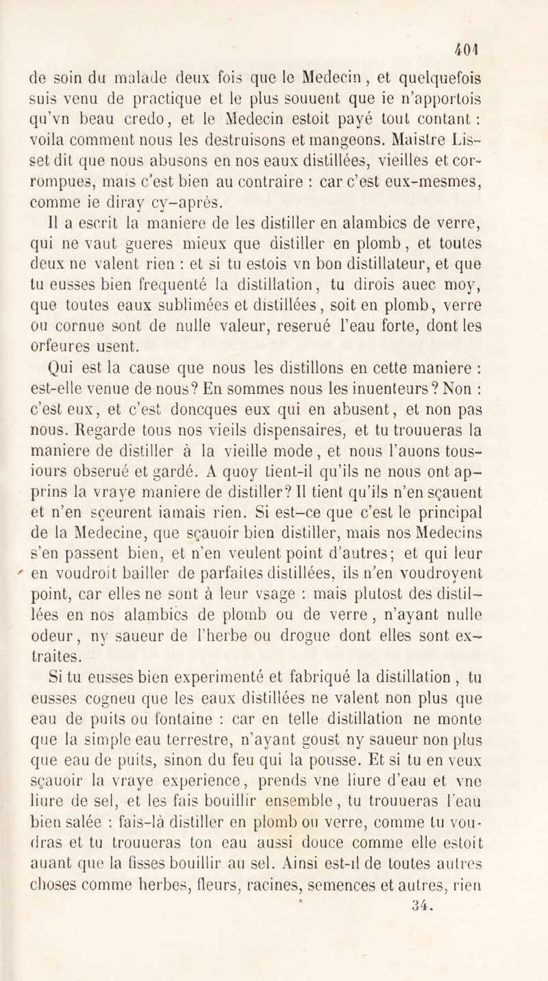 de soin du malade deux fois que le Médecin, et quelquefois suis venu de practique et le plus souuent que ie n’apportois qu’vn beau credo, et le Médecin estoit payé tout contant: voila comment nous les destruisons et mangeons. Maistre Lis- set dit que nous abusons en nos eaux distillées, vieilles et cor^ rompues, mais c’est bien au contraire : car c’est eux-mesmes, comme ie diray cy-après. 11 a escrit la maniéré de les distiller en alambics de verre, qui ne vaut gueres mieux que distiller en plomb, et toutes deux ne valent rien : et si tu estois vn bon distillateur, et que tu eusses bien fréquenté la distillation, tu dirois auec moy, que toutes eaux sublimées et distillées, soit en plomb, verre ou cornue sont de nulle valeur, reserué l’eau forte, dont les orfeures usent. Qui est la cause que nous les distillons en cette maniéré ; est-elle venue de nous? En sommes nous les inuenteurs? Non ; c’est eux, et c’est doncques eux qui en abusent, et non pas nous. Regarde tous nos vieils dispensaires, et tu trouueras la maniéré de distiller à la vieille mode, et nous l’auons tous- iours obserué et gardé. A quoy tient-il qu’ils ne nous ontap- prins la vraye maniéré de distiller? Il tient qu’ils n’ensçauent et n’en sçeurent iamais rien. Si est-ce que c’est le principal de la Medecine, que sçauoir bien distiller, mais nos Médecins s’en passent bien, et n’en veulent point d’autres; et qui leur ' en voudrait bailler de parfaites distillées, ils n’en voudroyent point, car elles ne sont à leur vsage : mais plutost des distil¬ lées en nos alambics de plomb ou de verre, n’ayant nulle odeur, ny saueur de l’herbe ou drogue dont elles sont ex¬ traites. Si tu eusses bien expérimenté et fabriqué la distillation , tu eusses cogneu que les eaux distillées ne valent non plus que eau de puits ou fontaine : car en telle distillation ne monte que la simple eau terrestre, n’ayant goust ny saueur non plus que eau de puits, sinon du feu qui la pousse. Et si tu en veux sçauoir la vraye expérience, prends vne liure d’eau et vne liure de sel, et les fais bouillir ensemble, tu trouueras l'eau bien salée : fais-là distiller en plomb ou verre, comme tu vou¬ dras et tu trouueras ton eau aussi douce comme elle estoit auant que la fisses bouillir au sel. Ainsi est-il de toutes autres choses comme herbes, (leurs, racines, semences et autres, rien • 34.