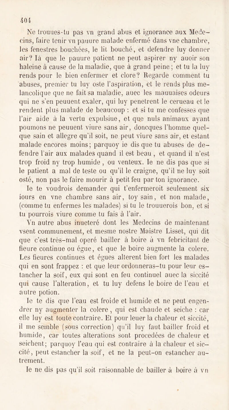 Ne IroLiues-lu pas vn grand abus et ignorance aux Méde¬ cins, faire tenir vn panure malade enfermé dans vne chambre, les feneslres bouchées, le lit bouché, et defendre luy donner air? là que le pauure patient ne peut aspirer ny auoir son haleine à cause de la maladie, que à grand peine ; et tu la luy rends pour le bien enfermer et clore? Regarde comment tu abuses, premier tu luy este l’aspiration, et le rends plus mé¬ lancolique que ne fait sa maladie, auec les mauuaises odeurs qui ne s’en peuuent exaler, qui luy pénétrent le cerueau et le rendent plus malade de beaucoup : et si tu me confesses que l’air aide à la vertu expulsiue, et que nuis animaux ayant poumons ne peuuent viure sans air, doneques l’homme quel¬ que sain et allegre qu’il soit, ne peut viure sans air, et estant malade encores moins; parquoy ie disque tu abuses de de¬ fendre l’air aux malades quand il est beau , et quand il n’est trop froid ny trop humide , ou venteux. le ne dis pas que si le patient a mal de teste ou qu’il le craigne, qu’il ne luy soit osté, non pas le faire mourir à petit feu par ton ignorance. le te voLidrois demander qui t’enfermeroit seulement six iours en vne chambre sans air, toysain, et non malade, (comme tu enfermes les malades) si tu le trouuerois bon, et si tu pourrois viure comme tu fais à l’air. Vn autre abus inueteré dont les Médecins de maintenant vsent communément, et mesme nostre Maistre Lisset, qui dit que c’est très-mal opéré bailler à boire à vn fébricitant de heure continue ou égue, et que le boire augmente la colere. Les heures continues et égues altèrent bien fort les malades qui en sont frappez : et que leur ordonneras-tu pour leur es- tancher la soif, eux qui sont en feu continuel auec la siccité qui cause l’alteration, et tu luy defens le boire de l’eau et autre potion. le te dis que l’eau est froide et humide et ne peut engen¬ drer ny augmenter la colere, qui est chaude et seiche ; car elle luy est toute contraire. Et pour leuer la chaleur et siccité, il me semble (sous correction) qu’il luy faut bailler froid et humide, car toutes alterations sont procedées de chaleur et seichent; parquoy l’eau qui est contraire à la chaleur et sic- cité, peut estancher la soif, et ne la peut-on estancher au¬ trement. le ne dis pas qu’il soit raisonnable de bailler à boire cà vn