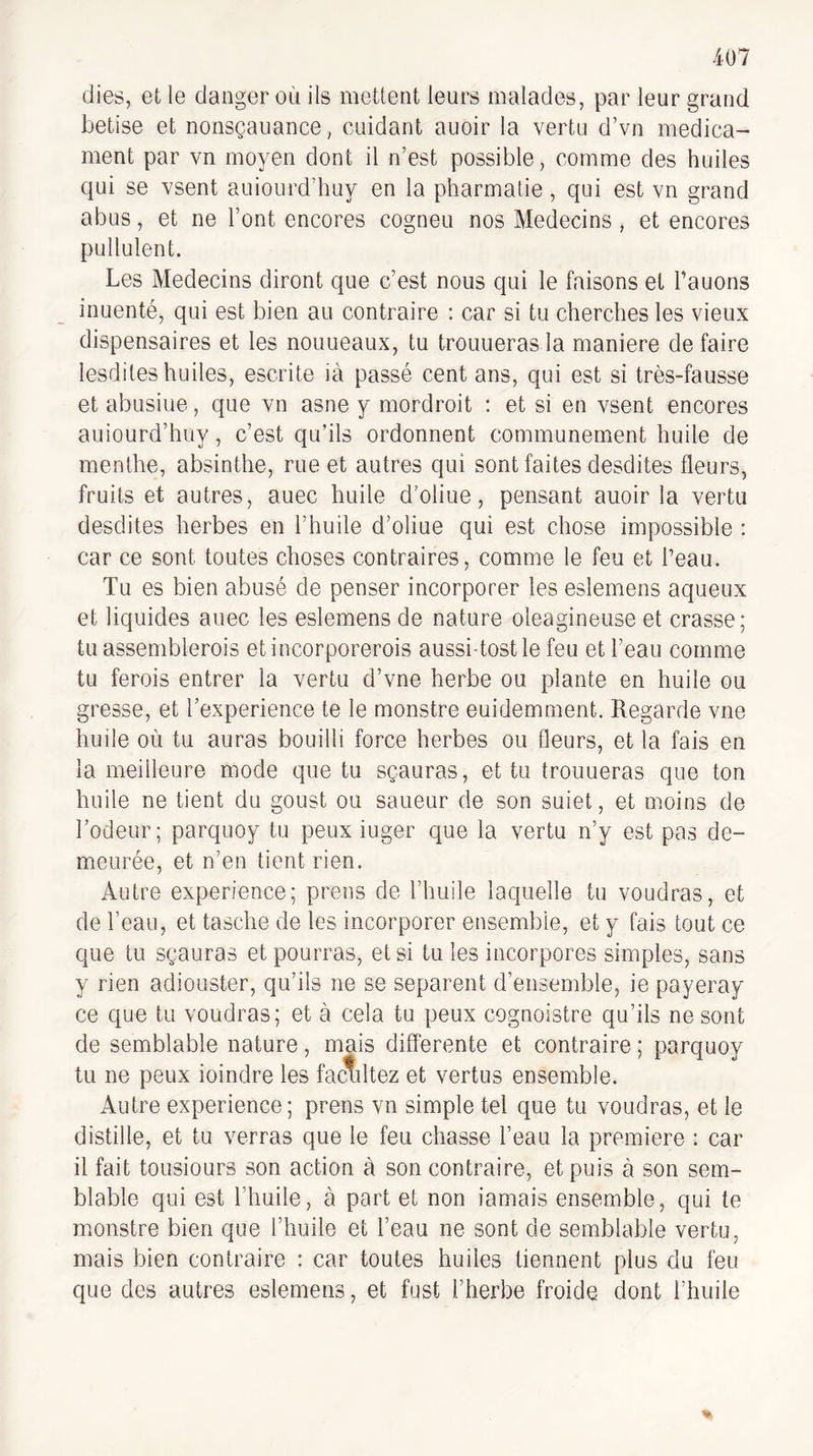 dies, et le danger où ils mettent leurs malades, par leur grand betise et nonsçauance, cuidant auoir la vertu d’vn médica¬ ment par vn moyen dont il n’est possible, comme des huiles qui se vsent auiourd’huy en la pharmatie , qui est vn grand abus, et ne l’ont encores cogneu nos Médecins, et encores pullulent. Les Médecins diront que c’est nous qui le faisons et rauons inuenté, qui est bien au contraire : car si tu cherches les vieux dispensaires et les nouueaux, tu trouueras la maniéré de faire lesdiles huiles, escrite ià passé cent ans, qui est si très-fausse et abusiue, que vn asne y mordroit ; et si en vsent encores auiourd’huy, c’est qu’ils ordonnent communément huile de menthe, absinthe, rue et autres qui sont faites desdites fleurs, fruits et autres, auec huile d’oliue, pensant auoir la vertu desdites herbes en l’huile d’oliue qui est chose impossible : car ce sont toutes choses contraires, comme le feu et Peau. Tu es bien abusé de penser incorporer les eslemens aqueux et liquides auec les eslemens de nature oléagineuse et crasse; tu assemblerois etincorporerois aussi-tostle feu et l’eau comme tu ferois entrer la vertu d’vne herbe ou plante en huile ou gresse, et l’experience te le monstre euidemment. Regarde vue huile où tu auras bouilli force herbes ou fleurs, et la fais en la meilleure mode que tu sçauras, et tu trouueras que ton huile ne tient du goust ou saueur de son suiet, et moins de l’odeur; parquoy tu peux iuger que la vertu n’y est pas de¬ meurée, et n’en tient rien. Autre expérience; prens de l’huile laquelle tu voudras, et de l’eau, et tasche de les incorporer ensemble, et y fais tout ce que tu sçauras et pourras, et si tu les incorpores simples, sans y rien adiouster, qu’ils ne se séparent d’ensemble, ie payeray ce que tu voudras; et à cela tu peux cognoistre qu’ils ne sont de semblable nature, mais differente et contraire ; parquoy tu ne peux ioindre les facilitez et vertus ensemble. Autre expérience; prens vn simple tel que tu voudras, et le distille, et tu verras que le feu chasse l’eau la première : car il fait tousiours son action à son contraire, et puis à son sem¬ blable qui est l’huile, à part et non iamais ensemble, qui te monstre bien que l’huile et l’eau ne sont de semblable vertu, mais bien contraire : car toutes huiles tiennent plus du feu que des autres eslemens, et fust l’herbe froide dont l’huile