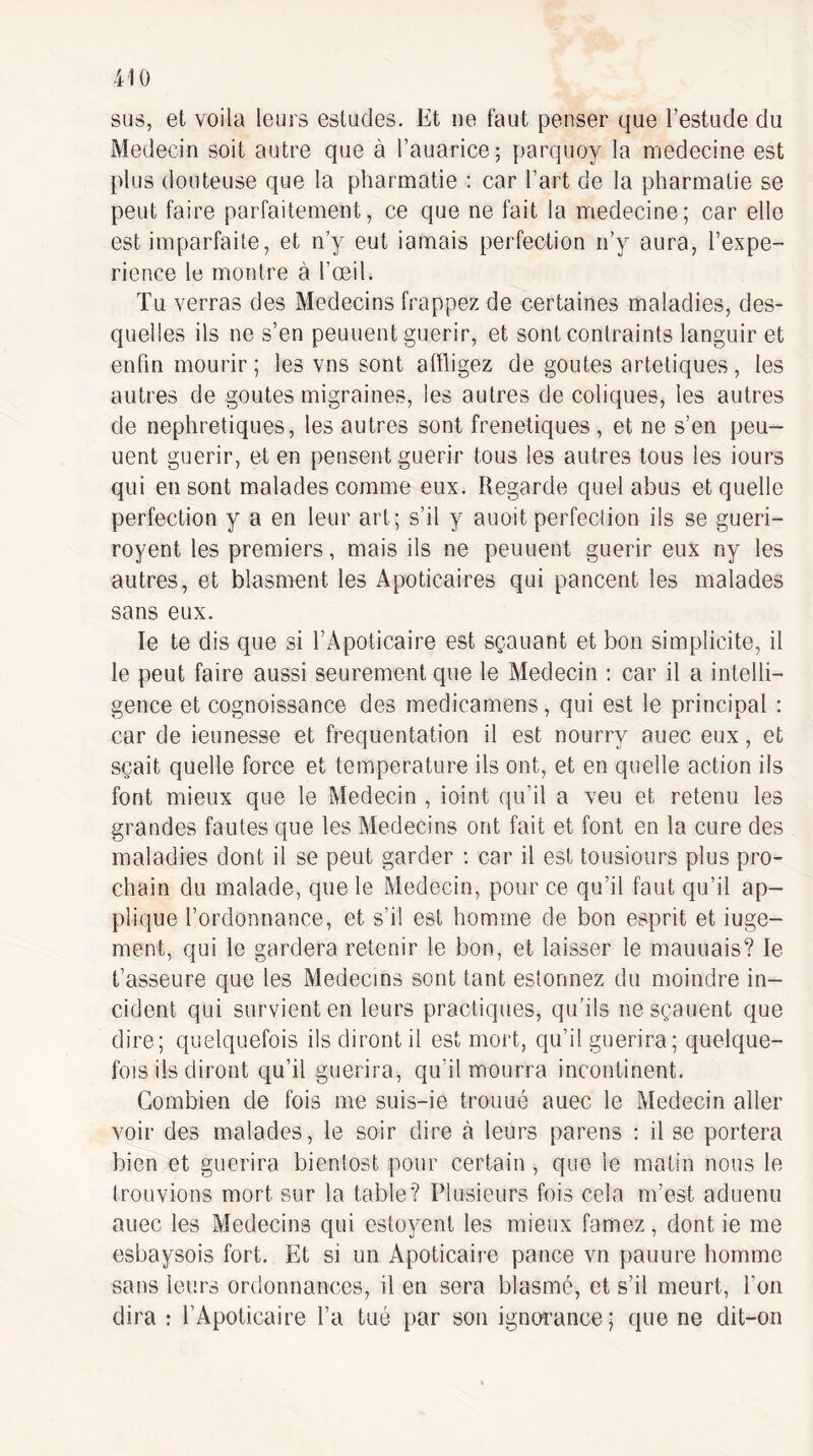 sus, et voila leurs esludes. Et ne faut penser que l’estude du Médecin soit autre que à rauarice; parquoy la medecine est plus douteuse que la pharmatie ; car l’art de la pharmatie se peut faire parfaitement, ce que ne fait la medecine; car elle est imparfaite, et n’y eut iamais perfection ii’y aura, l’expe- rience le montre à l’œil. Tu verras des Médecins frappez de certaines maladies, des¬ quelles ils ne s’en peuuent guérir, et sont contraints languir et enfin mourir ; les vns sont affligez de goûtes artetiques, les autres de goûtes migraines, les autres de coliques, les autres de néphrétiques, les autres sont frénétiques , et ne s’en peu¬ uent guérir, et en pensent guérir tous les autres tous les iours qui en sont malades comme eux. Regarde quel abus et quelle perfection y a en leur art; s’il y auoit perfection ils se gueri- royent les premiers, mais ils ne peuuent guérir eux ny les autres, et blasment les Apoticaires qui pancent les malades sans eux. le te dis que si TApoticaire est sçauant et bon simplicité, il le peut faire aussi seurement que le Médecin ; car il a intelli¬ gence et cognoissance des medicamens, qui est le principal : car de ieunesse et fréquentation il est nourry auec eux, et sçait quelle force et température ils ont, et en quelle action ils font mieux que le Médecin , ioint qu’il a veu et retenu les grandes fautes que les Médecins ont fait et font en la cure des maladies dont il se peut garder : car il est tousiours plus pro¬ chain du malade, que le Médecin, pour ce qu’il faut qu’il ap¬ plique l’ordonnance, et s’il est homme de bon esprit et iuge- ment, qui le gardera retenir le bon, et laisser le mauuais? le t’asseure que les Médecins sont tant estonnez du moindre in¬ cident qui survient en leurs practiques, qu’ils nesçauent que dire; quelquefois ils diront il est mort, qu’il guérira; quelque¬ fois ils diront qu’il guérira, qu’il mourra incontinent. Combien de fois me suis-ie trouué auec le Médecin aller voir des malades, le soir dire à leurs parens : il se portera bien et guérira bientost pour certain, que le matin nous le trouvions mort sur la table? Plusieurs fois cela m’est aduenu auec les Médecins qui estojœnt les mieux famez, dont ie me esbaysois fort. Et si un Apoticaire pance vn panure homme sans leurs ordonnances, il en sera blasmé, et s’il meurt, l’on dira : l’Apoticaire l’a tué par son ignoî’ance; que ne dit-on
