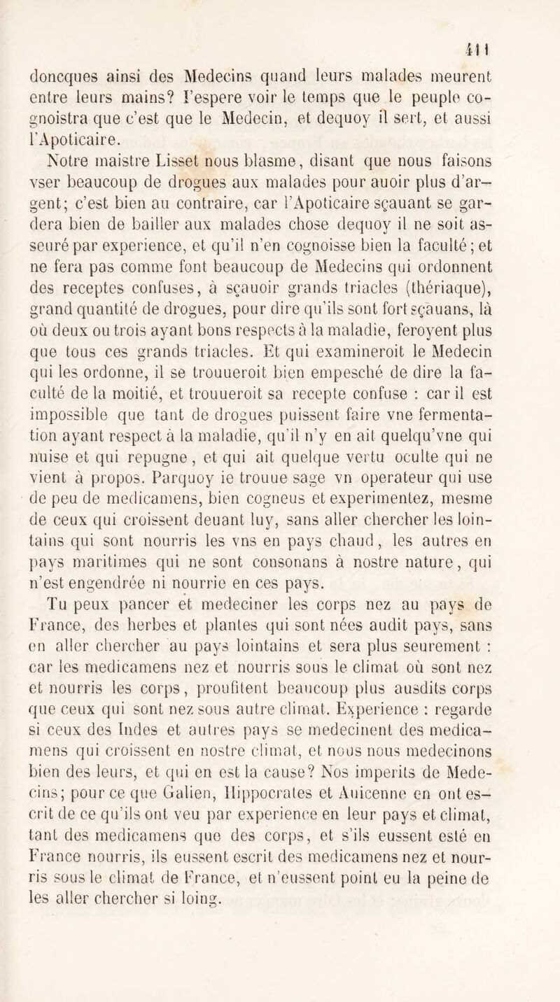 doncques ainsi des Médecins quand leurs malades meurent entre leurs mains? Fespere voir le temps que le peuple co- gnoistra que c’est que le Médecin, et dequoy il sert, et aussi l'Apoticaire. Notre maistre Lisset nous blasme, disant que nous faisons vser beaucoup de drogues aux malades pour auoir plus d’ar¬ gent; c’est bien au contraire, car l’Apoticaire sçauant se gar¬ dera bien de bailler aux malades chose dequoy il ne soit as- seurépar expérience, et qu’il n’en cognoisse bien la faculté; et ne fera pas comme font beaucoup de Médecins qui ordonnent des receptes confuses, à sçauoir grands triades (thériaque), grand quantité de drogues, pour dire qu’ils sont fortsçauans, là où deux ou trois ayant bons respects à la maladie, feroyent plus que tous ces grands triades. Et qui examineroit le Médecin qui les ordonne, il se trouueroit bien empesché de dire la fa¬ culté de la moitié, et trouueroit sa recepte confuse : car il est impossible que tant de drogues puissent faire vne fermenta¬ tion ayant respect à la maladie, qu’il n’y en ait quelqu’vne qui nuise et qui répugné, et qui ait quelque vertu oculte qui ne vient à propos. Parquoy ie trouue sage vn operateur qui use de peu de medicamens, bien cogneus et expérimentez, mesme de ceux qui croissent deuant luy, sans aller chercher les loin¬ tains qui sont nourris les vns en pays chaud, les autres en pays maritimes qui ne sont consonans à nostre nature, qui n’est engendrée ni nourrie en ces pays. Tu peux pancer et medeciner les corps nez au pays de France, des herbes et plantes qui sont nées audit pays, sans on aller chercher au pays lointains et sera plus seurernent ; car les medicamens nez et nourris sous le climat où sont nez et nourris les corps, proufitent beaucoup plus ausdits corps que ceux qui sont nez sous autre climat. Expérience : regarde si ceux des Indes et autres pays se rnedecinent des medica¬ mens qui croissent en nostre climat, et nous nous medecinons bien des leurs, et qui en est la cause? Nos imperils de Méde¬ cins; pour ce que Galien, Hippocrates et Auicenne en ontes- crit de ce qu’ils ont veu par expérience en leur pays et climat, tant des medicamens que des corps, et s’ils eussent esté en France nourris, ils eussent escrit des medicamens nez et nour¬ ris sous le climat de France, et n’eussent point eu la peine de les aller chercher si loing.