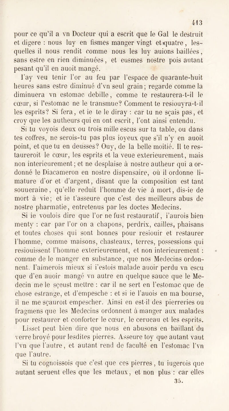 pour ce qu’il a vn Docteur qui a escrit que le Gai le deslruit et digéré : nous luy en fismes manger vingt et quatre, les¬ quelles il nous rendit comme nous les luy auions baillées, sans estre en rien diminuées, et eusmes nostre pois autant pesant qu’il en auoit mangé. l’ay veu tenir l’or au feu par l’espace de quarante-huit heures sans estre diminué d’vn seul grain ; regarde comme la diminuera vn estomac debille, comme te restaurera-t-il le cœur, si l’estomac ne le transmue? Comment te resiouyra-t-il les esprits? Si fera, et ie te le diray : car tu ne sçais pas, et croy que les autheurs qui en ont escrit, Tont ainsi entendu. Si tu voyois deux ou trois mille escus sur ta table, ou dans tes coffres, ne serois-tu pas plus ioyeux que s’il n’y en auoit point, et que tu en deusses? Ouy, de la belle moitié. Il te res- taureroit le cœur, les esprits et la veue extérieurement, mais non intérieurement; et ne desplaise à nostre autheur qui a or¬ donné le Diacameron en nostre dispensaire, où il ordonne li- mature d’or et d’argent, disant que la composition est tant souueraine, qu’elle réduit l’homme de vie à mort, dis-ie de mort à vie; et ie t’asseure que c’est des meilleurs abus de nostre pharmatie, entretenus par les doctes Médecins. Si ie vOLilois dire que l’or ne fust restauratif, i’aurois bien menty ; car par l’or on a chapons, perdrix, cailles, phaisans et toutes choses qui sont bonnes pour resiouir et restaurer l’homme, comme maisons, chasteaux, terres, possessions qui resiouissent l’homme extérieurement, et non intérieurement : comme de le manger en substance, que nos Médecins ordon¬ nent. l’aimerois mieux si i’estois malade auoir perdu vn escu que d’en auoir mangé vn autre en quelque sauce que le Mé¬ decin me le sçeust mettre : car il ne sert en l’estomac que de chose estrange, et d’empesche : et si ie l’auois en ma bourse, il ne me sçauroit empescher. Ainsi en est-il des pierreries ou fragmens que les Médecins ordonnent à manger aux malades pour restaurer et conforter le cœur, le cerueau et les esprits. Lisset peut bien dire que nous en abusons en baillant du verre broyé pour lesdites pierres. Asseure toy que autant vaut l’vn que l’autre, et autant rend de faculté en l’estomac l'vn que l’autre. Si tu cogrioissois que c’est que ces pierres, tu iugerois que autant seruent elles que les métaux, et non plus : car elles 35.