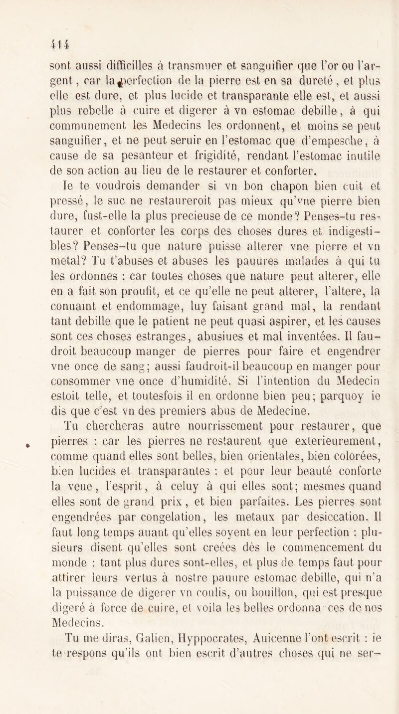 sont aussi difficilles à transmuer et sangoifier que l’or ou l’ar¬ gent , car la4)erfeclion de la pierre est eu sa dureté, et plus elle est dure, et plus lucide et transparante elle est, et aussi plus rebelle à cuire et digerer à vu estomac debille, à qui communément les Médecins les ordonnent, et moins se peut sanguifier, et ne peut seruir en l’estomac que d’empescbe, à cause de sa pesanteur et frigidité, rendant l’estomac inutile de son action au lieu de le restaurer et conforter. le te voudrois demander si vn bon chapon bien cuit et pressé, le suc ne restaureroit pas mieux qu’^me pierre bien dure, fust-elle la plus precieuse de ce monde? Penses-tu res¬ taurer et conforter les corps des choses dures et indigesti¬ bles? Penses-tu que nature paisse altérer vne pierre et vn métal? Tu t’abuses et abuses les pauures malades à qui tu les ordonnes : car toutes choses que nature peut altérer, elle en a fait son proufit, et ce qu’elle ne peut altérer, l’altere, la conuamt et endommage, luy faisant grand mal, la rendant tant debille que le patient ne peut quasi aspirer, et les causes sont ces choses estranges, abusiues et mal inventées. Il fau- droit beaucoup manger de pierres pour faire et engendrer vne once de sang; aussi faudroit-il beaucoup en manger pour consommer vne once d’humidité. Si l’intention du Médecin estoit telle, et toutesfois il en ordonne bien peu; parquoy ie dis que c’est vn des premiers abus de Medecine. Tu chercheras autre nourrissement pour restaurer, que pierres : car les pierres ne restaurent que extérieurement, comme quand elles sont belles, bien orientales, bien colorées, bien lucides et transparantes : et pour leur beauté conforte la veue, l’esprit, à celuy à qui elles sont; mesmes quand elles sont de grand prix, et bien parfaites. Les pierres sont engendrées par congélation, les métaux par desiccation. Il faut long temps auant qu’elles soyent en leur perfection : plu¬ sieurs disent qu’elles sont créées dès le commencement du monde : tant plus dures sont-elles, et plus de temps faut pour attirer leurs vertus à nostre panure estomac debille, qui n’a la puissance de digerer vn coulis, ou bouillon, qui est presque digéré à force de cuire, et \oi!a les belles ordonna ces de nos Médecins. Tu médiras, Galien, Hyppocrates, Auicenne l’ont escrit : ie te respons qu’ils ont bien escrit d’autres choses qui ne ser-