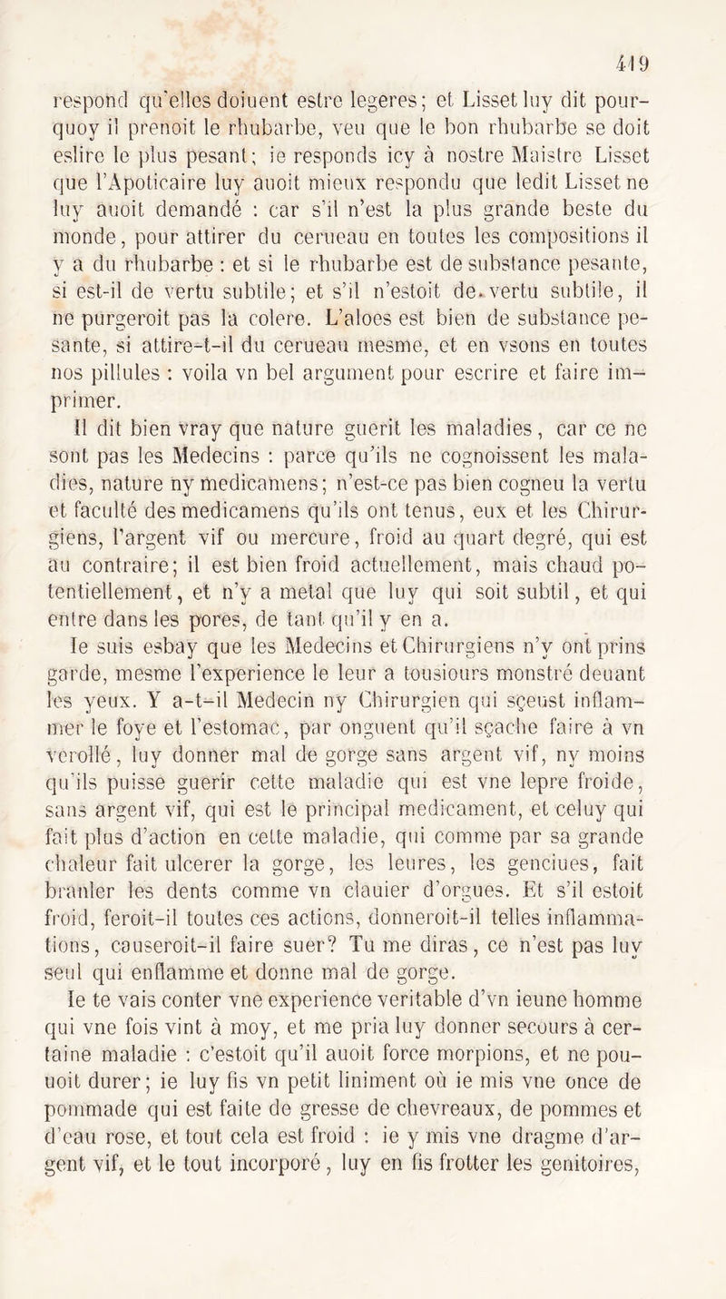 respond qu'elles doiuent estre legeres; et Lissetluy dit pour- quoy il prenoit le rhubarbe, veu que le bon rhubarbe se doit eslire le plus pesant; ie responds icy à nostre Maistre Lisset que l’Apoticaire luy auoit mieux respondu que ledit Lisset ne luy auoit demandé : car s’il n’est la plus grande beste du monde, pour attirer du cerneau en toutes les compositions il y a du rbiibarbe : et si le rhubarbe est de substance pesante, si est-il de vertu subtile; et s’il n’estoit de. vertu subtile, il ne purgeroit pas la colere. L’aloes est bien de substance pe¬ sante, si attire-t-il du cerueau mesme, et en vsons en toutes nos pillules : voila vn bel argument pour escrire et faire im¬ primer. 11 dit bien vray que nature guérit les maladies, car ce ne sont pas les Médecins : parce qu’ils ne cognoissent les mala¬ dies, nature ny medicamens; n’est-ce pas bien cogneu la vertu et faculté des medicamens qu’ils ont tenus, eux et les Chirur¬ giens, l’argent vif ou mercure, froid au quart degré, qui est au contraire; il est bien froid actuellement, mais chaud po¬ tentiellement, et n’y a métal que luy qui soit subtil, et qui entre dans les pores, de tant qu’il y en a. le suis esbay que les Médecins et Chirurgiens n’y ont prins garde, mesme l’experience le leur a tousiours monstré deuant les yeux. Y a-t-il Médecin ny Chirurgien qui sçeust inflam- mer le foye et restomac, par onguent qu’il sçache faire à vn verollé, luy donner mal de gorge sans argent vif, ny moins qu’ils puisse guérir cette maladie qui est vne lepre froide, sans argent vif, qui est le principal m.edicament, et celuy qui fait plus d’action en cette maladie, qui comme par sa grande chaleur fait ulcerer la gorge, les leures, les genciues, fait branler les dents comme vn clauier d’orgues. Et s’il estoit froid, feroit-il toutes ces actions, donneroit-il telles inflamma¬ tions, causeroit-il faire suer? Tu me diras, ce n’est pas luy seul qui enflamme et donne mal de gorge. le te vais conter vne expérience véritable d’vn ieune homme qui vne fois vint à moy, et me pria luy donner secours à cer¬ taine maladie ; c’estoit qu’il auoit force morpions, et ne pou- uoit durer; ie luy fis vn petit liniment où ie mis vne once de pommade qui est faite de gresse de chevreaux, de pommes et d’eau rose, et tout cela est froid : ie y mis vne dragme d’ar¬ gent vifj et le tout incorporé, luy en fis frotter les genitoires,