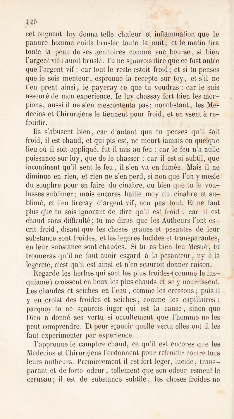 cet onguent luy donna telle chaleur et inflammation que le pauure homme cuida brusler toute la nuit, et le matin tira toute la peau de ses genitoires comme vne bourse, si bien l’argent vif l’auoit bruslé. Tu ne sçaurois dire que ce fust autre que l’argent vif : car tout le reste estoit froid ; et si tu penses que ie sois menteur, esprouue la recepte sur toy, et s’il ne t’en prent ainsi, ie payeray ce que tu voudras ; car ie suis asseuré de mon expérience. le luy chassay fort bien les mor¬ pions, aussi il ne s’en mescontenta pas; nonobstant, les Mé¬ decins et Chirurgiens le tiennent pour froid, et en vsent à re¬ froidir. Ils s’abusent bien, car d’autant que tu penses qu’il s'oit froid, il est chaud, et qui pis est, ne meurt iamais en quelque lieu où il soit appliqué, fut-il mis au feu : car le feu n’a nulle puissance sur luy, que de le chasser ; car il est si subtil, que incontinent qu’il sent le feu, il s’en va en fumée. Mais il ne diminue en rien, et rien ne s’en perd, si non que l’on y mesle du souphre pour en faire du cinabre, ou bien que tu le vou¬ lusses sublimer ; mais encores baille moy du cinabre et su¬ blimé, et i’en tireray d’argent vif, non pas tout. Et ne faut plus que tu sois ignorant de dire qu’il est froid : car il est chaud sans difficulté ; tu me diras que les Autheurs l’ont es- crit froid, disant que les choses graues et pesantes de leur substance sont froides, et les legeres lucides et transparantes, en leur substance sont chaudes. Si tu as bien leu Mesué, tu trouueras qu’il ne faut auoir esgard à la pesanteur, ny à la legereté, c’est qu’il est ainsi et n’en sçauroit donner raison. Regarde les herbes qui sont les plus froides^comme le ius- quiame) croissent en lieux les plus chauds et se y nourrissent. Les chaudes et seiches en l’eau , comme les cressons ; puis il y en croist des froides et seiches, comme les capillaires ; parquoy tu ne sçaurois iuger qui est la cause, sinon que Dieu a donné ses vertu si occultement que l’homme ne les peut comprendre. Et pour sçauoir quelle vertu elles ont il les faut expérimenter par expérience. Fapprouue le camphre chaud, ce qu’il est encores que les Médecins et Chirurgiens l’ordonnent pour refroidir contre tous leurs autheurs. Premièrement il est fort leger, lucide, trans¬ parant et de forte odeur, tellement que son odeur esmeut le cerueau ; il est de substance subtile, les choses froides ne