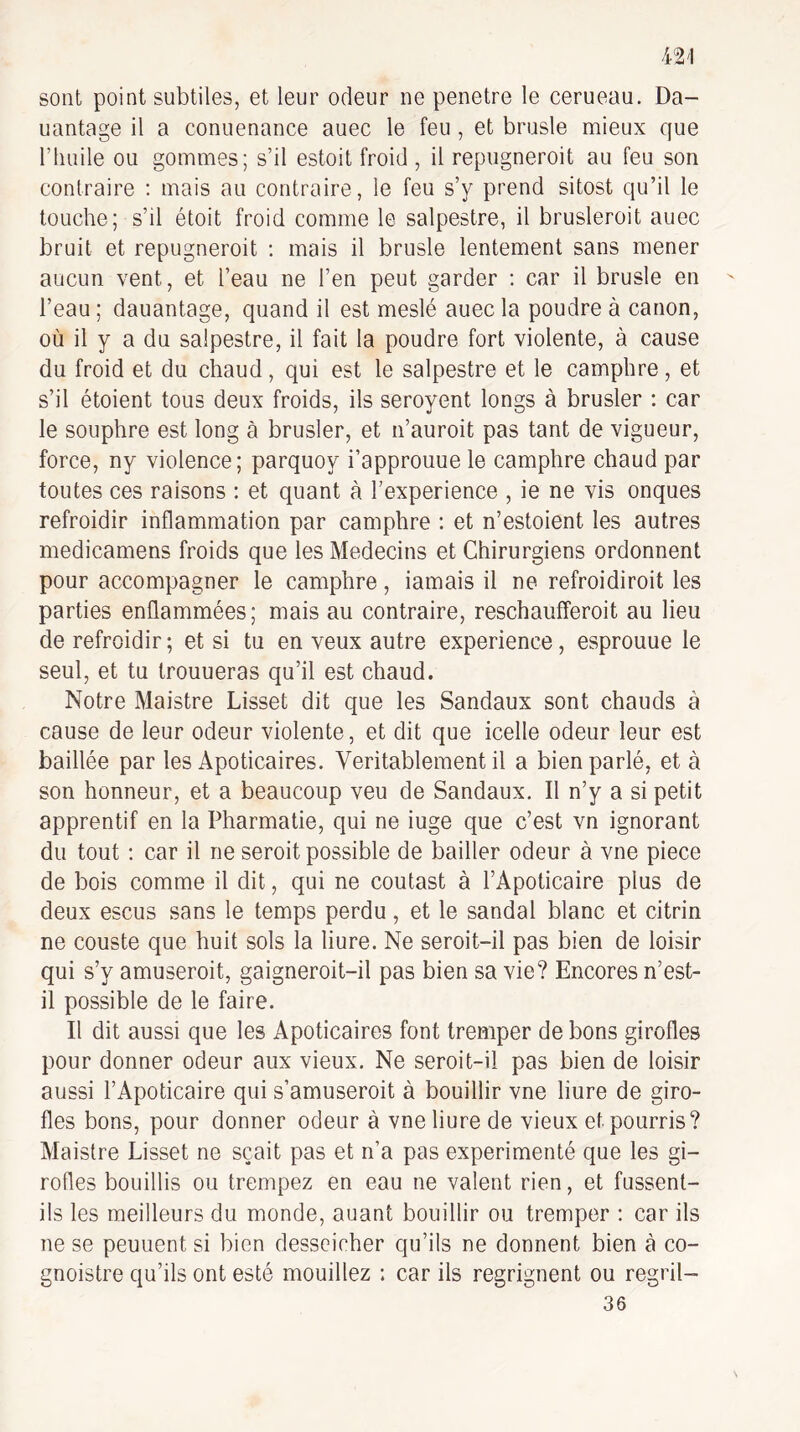sont point subtiles, et leur odeur ne pénétré le cerueau. Da- uantage il a conuenance auec le feu , et brusle mieux que l’huile ou gommes; s’il estoit froid , il repugneroit au feu son contraire : mais au contraire , le feu s’y prend sitost qu’il le touche; s’il étoit froid comme le salpestre, il brusleroit auec bruit et repugneroit ; mais il brusle lentement sans mener aucun vent, et l’eau ne l’en peut garder : car il brusle en l’eau ; dauantage, quand il est meslé auec la poudre à canon, où il y a du salpestre, il fait la poudre fort violente, à cause du froid et du chaud, qui est le salpestre et le camphre, et s’il étoient tous deux froids, ils seroyent longs à brusler : car le souphre est long à brusler, et n’auroit pas tant de vigueur, force, ny violence; parquoy i’approuue le camphre chaud par toutes ces raisons : et quant à l’experience , ie ne vis onques refroidir inflammation par camphre ; et n’estoient les autres medicamens froids que les Médecins et Chirurgiens ordonnent pour accompagner le camphre, iamais il ne refroidiroit les parties enflammées; mais au contraire, reschaufferoit au lieu de refroidir ; et si tu en veux autre expérience, esprouue le seul, et tu trouueras qu’il est chaud. Notre Maistre Lisset dit que les Sandaux sont chauds à cause de leur odeur violente, et dit que icelle odeur leur est baillée par les Apoticaires. Véritablement il a bien parlé, et à son honneur, et a beaucoup veu de Sandaux. Il n’y a si petit apprentif en la Pharmatie, qui ne iuge que c’est vn ignorant du tout : car il ne seroit possible de bailler odeur à vne piece de bois comme il dit, qui ne coutast à l’Apoticaire plus de deux escus sans le temps perdu, et le sandal blanc et citrin ne couste que huit sols la liure. Ne seroit-il pas bien de loisir qui s’y amuseroit, gaigneroit-il pas bien sa vie? Encores n’est- il possible de le faire. Il dit aussi que les Apoticaires font tremper de bons girofles pour donner odeur aux vieux. Ne seroit-il pas bien de loisir aussi l’Apoticaire qui s’amuserait à bouillir vne liure de giro¬ fles bons, pour donner odeur à vne liure de vieux et pourris? Maistre Lisset ne sçait pas et n’a pas expérimenté que les gi¬ rofles bouillis ou trempez en eau ne valent rien, et fussent- ils les meilleurs du monde, auant bouillir ou tremper ; car ils ne se peuuent si bien desscicher qu’ils ne donnent bien à co- gnoistre qu’ils ont esté mouillez : car ils regrignent ou regril- 36