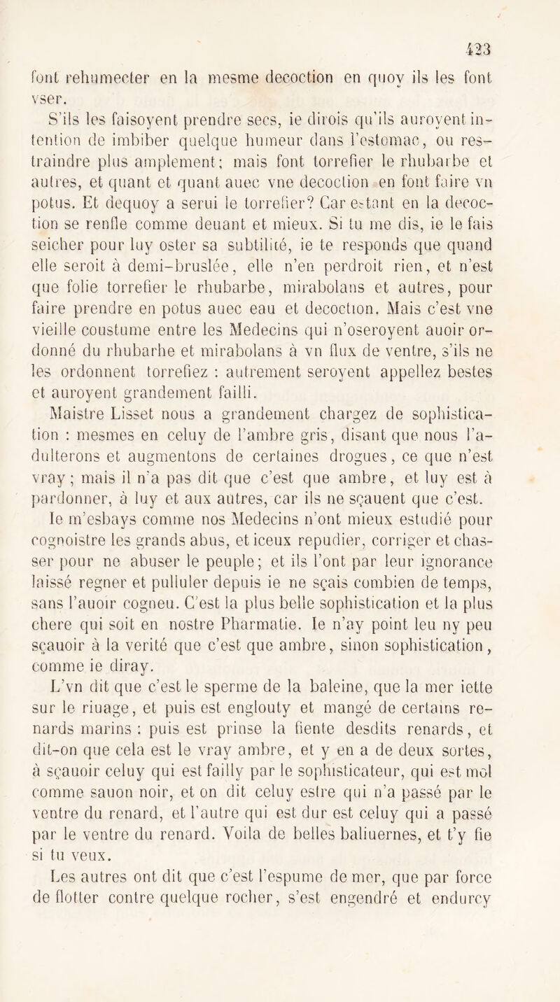 fotit rehumecter en la mesme décoction en quoy ils les font vser. S’ils les faisoyent prendre secs, ie dirois qu'ils auroyent in¬ tention de imbiber quelque humeur dans l’estomac, ou res- traindre plus amplement; mais font torréfier le rhubarbe et autres, et quant et quant auec vue décoction en font faire vn potus. Et dequoy a serui le torréfier? Car estant en la décoc¬ tion se renfle comme deuant et mieux. Si tu me dis, ie le fais seicher pour luy oster sa subtilité, ie te responds que quand elle seroit à demi-bruslée, elle n’en perdroit rien, et n’est que folie torréfier le rhubarbe, mirabolans et autres, pour faire prendre en potus auec eau et décoction. Mais c’est vue vieille coustume entre les Médecins qui n’oseroyent auoir or¬ donné du rhubarbe et mirabolans à vn flux de ventre, s’ils ne les ordonnent torréfiez : autrement seroyent appeliez bestes et auroyent grandement failli. Maistre Lisset nous a grandement chargez de soplustica- tion : mesmes en celuy de l’ambre gris, disant que nous l’a- dulterons et augmentons de certaines drogues, ce que n’est vray ; mais il n’a pas dit que c’est que ambre, et luy est à pardonner, à luy et aux autres, car ils ne scauent que c’est. le m’esbays comme nos Médecins n’ont mieux estudié pour cognoistre les grands abus, eticeux répudier, corriger et chas¬ ser pour ne abuser le peuple; et ils l’ont par leur ignorance laissé regner et pulluler depuis ie ne sçais combien de temps, sans l’auoir cogneu. C’est la plus belle sophistication et la plus chere qui soit en nostre Pharmatie. le n’ay point leu ny peu sçauoir à la vérité que c’est que ambre, sinon sophistication, comme ie diray. L’vn dit que c’est le sperme de la baleine, que la mer iette sur le riuage, et puis est englouty et mangé de certains re¬ nards marins : puis est prinse la fiente desdits renards, et dit-on que cela est le vray ambre, et y en a de deux sortes, à sçauoir celuy qui est failly par le sophisticateur, qui est mol comme sauon noir, et on dit celuy estre qui n’a passé par le ventre du renard, et l’autre qui est dur est celuy qui a passé par le ventre du renard. Voila de belles baliuernes, et t’y fie si tu veux. Les autres ont dit que c’est l’espume de mer, que par force de flotter contre quelque rocher, s’est engendré et endurcy