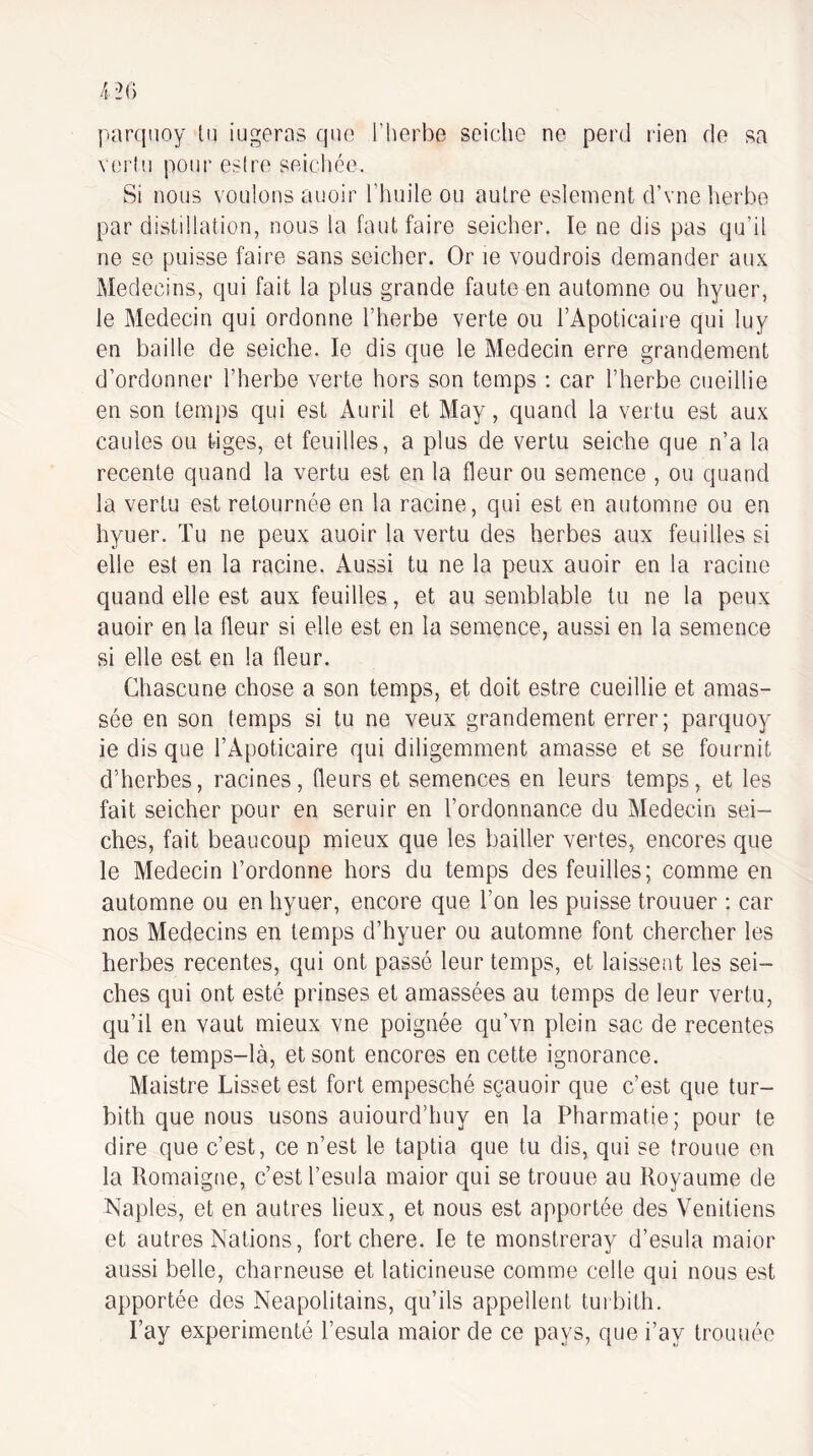 parqnoy ta iugeras que l’herbe seiclie ne perd rien de sa veiiii pour esire seichée. Si nous voulons auoir l’huile ou autre eslement d’vne herbe par distillation, nous la faut faire seicher. le ne dis pas qu’il ne se puisse faire sans seicher. Or le voudrois demander aux Médecins, qui fait la plus grande faute en automne ou hyuer, le Médecin qui ordonne l’herbe verte ou l’Apoticaire qui luy en baille de seiche. le dis que le Médecin erre grandement d’ordonner l’herbe verte hors son temps ; car l’herbe cueillie en son temps qui est x4uril et May, quand la vertu est aux cailles ou tiges, et feuilles, a plus de vertu seiche que n’a la recente quand la vertu est en ta fleur ou semence , ou quand la vertu est retournée en la racine, qui est en automne ou en hyuer. Tu ne peux auoir la vertu des herbes aux feuilles si elle est en la racine. Aussi tu ne la peux auoir en la racine quand elle est aux feuilles, et au semblable tu ne la peux auoir en la fleur si elle est en la semence, aussi en la semence si elle est en la fleur. Chascune chose a son temps, et doit estre cueillie et amas¬ sée en son temps si tu ne veux grandement errer; parquoy ie dis que l’Apoticaire qui diligemment amasse et se fournit d’herbes, racines, fleurs et semences en leurs temps, et les fait seicher pour en seruir en l’ordonnance du Médecin sei¬ ches, fait beaucoup mieux que les bailler vertes, encores que le Médecin l’ordonne hors du temps des feuilles; comme en automne ou en hyuer, encore que l’on les puisse trouuer : car nos Médecins en temps d’hyuer ou automne font chercher les herbes recentes, qui ont passé leur temps, et laissent les sei¬ ches qui ont esté prinses et amassées au temps de leur vertu, c^u’il en vaut mieux vne poignée qu’vn plein sac de recentes de ce temps-là, et sont encores en cette ignorance, Maistre Lisset est fort empesché sçauoir que c’est que tur- bith que nous usons auiourd’huy en la Pharmatie; pour te dire que c’est, ce n’est le taptia que tu dis, qui se (rouue en la Ilomaigne, c’est l’esula maior qui se trouue au Royaume de Naples, et en autres lieux, et nous est apportée des Vénitiens et autres Nations, fort chere. le te monstreray d’esula maior aussi belle, charneuse et laticineuse comme celle qui nous est apportée des Neapolitains, qu’ils appellent turbith. l’ay expérimenté l’esula maior de ce pays, que i’ay trouuée