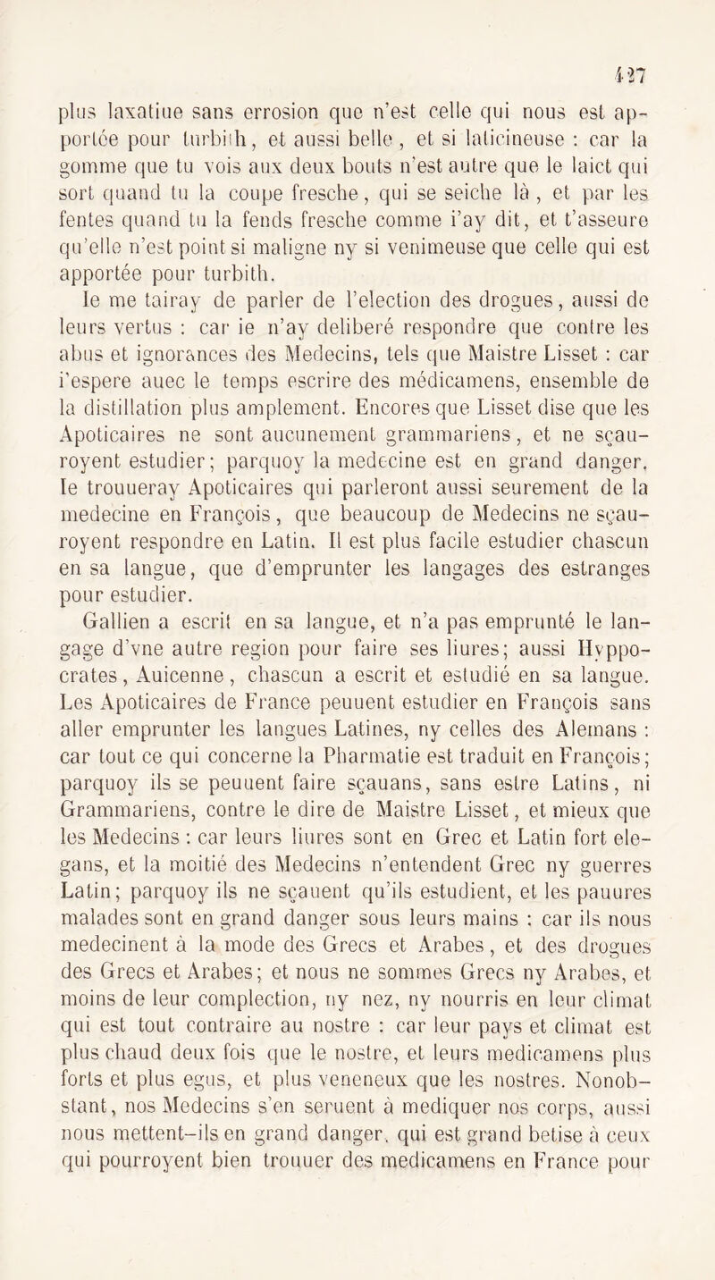 plus laxatiue sans errosion que n’est celle qui nous est ap¬ portée pour turbiih, et aussi belle , et si lalicineuse : car la gomme que tu vois aux deux bouts n’est autre que le laict qui sort quand tu la coupe fresche, qui se seiche là , et par les fentes quand tu la fends fresche comme i’ay dit, et t’asseure qu’elle n’est point si maligne ny si venimeuse que celle qui est apportée pour turbith. le me tairay de parler de l’election des drogues, aussi de leurs vertus : car ie n’ay délibéré respondre que contre les abus et ignorances des Médecins, tels que Maistre Lisset : car i’espere auec le temps escrire des médicamens, ensemble de la distillation plus amplement. Encoresque Lisset dise que les Apoticaires ne sont aucunement grammariens, et ne sçau- royent estudier; parquoy la médecine est en grand danger, le trouueray Apoticaires qui parleront aussi seurement de la medecine en François, que beaucoup de Médecins ne sgau- royent respondre en Latin. Il est plus facile estudier chascun en sa langue, que d’emprunter les langages des estranges pour estudier. Gatlien a escril en sa langue, et n’a pas emprunté le lan¬ gage d’vne autre région pour faire ses liures; aussi Hyppo- crates, Auicenne, chascun a escrit et estudié en sa langue. Les Apoticaires de France peuuent estudier en François sans aller emprunter les langues Latines, ny celles des Alemans : car tout ce qui concerne la Pharmatie est traduit en François; parquoy ils se peuuent faire sçauans, sans estre Latins, ni Grammariens, contre le dire de Maistre Lisset, et mieux que les Médecins : car leurs liures sont en Grec et Latin fort ele- gans, et la moitié des Médecins n’entendent Grec ny guerres Latin; parquoy ils ne sçauent qu’ils estudient, et les pauures malades sont en grand danger sous leurs mains : car iis nous medecinent à la mode des Grecs et Arabes, et des drogues des Grecs et Arabes; et nous ne sommes Grecs ny Arabes, et moins de leur complection, ny nez, ny nourris en leur climat qui est tout contraire au nostre : car leur pays et climat est plus chaud deux fois que le nostre, et leurs medicamens plus forts et plus egus, et plus veneneux que les nostres. Nonob¬ stant, nos Médecins s’en seruent à mediquer nos corps, aussi nous mettent-ils en grand danger, qui est grand betise à ceux qui pourroyent bien trouuer des medicamens en France pour
