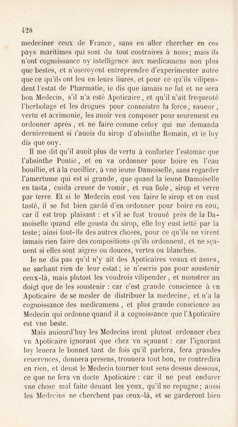 medeciner ceux de France, sans en aller chercher en ces pays maritimes qui sont du tout contraires à nous; mais ils n’ont cognoissance ny intelligence aux medicarnens non plus que bestes, et n’oseroyent entreprendre d’experimenter autre que ce qu’ils ont leu en leurs liures, et pour ce qu’ils vilipen¬ dent l’estât de Pharmatie, ie dis que iamais ne fut et ne sera bon Médecin, s’il n’a esté Apoticaire, et qu’il n’ait fréquenté l’herbolage et les drogues pour connoistre la force, saueur, vertu et acrimonie, les auoir veu composer pour seurement en ordonner après , et ne faire comme celuy qui me demanda dernièrement si l’auois du sirop d’absinthe Romain, et ie luy dis que ouy. Il me dit qu’il auoitplus de vertu à conforter l’estomac que l’absinthe Pontic, et en va ordonner pour boire en l’eau bouillie, et à la cueillier, à vue ieune Damoiselle, sans regarder l’amertume qui est si grande , que quand la ieune Damoiselle en tasta, cuida creuer de vomir, et rua fiole, sirop et verre par terre. Et si le Médecin eust veu faire le sirop et en eust tasté, il se fut bien gardé d’en ordonner pour boire en eau, car il est trop plaisant : et s’il se fust trouué près de la Da¬ moiselle quand elle gousta du sirop, elle luy eust ietté par la teste; ainsi font-ils des autres choses, pour ce qu’ils ne virent iamais rien faire des compositions qu’ils ordonnent, et ne sça- uent si elles sont aigres ou douces, vertes ou blanches. le ne dis pas qu’d n’y ait des Apoticaires veaux et asnes, ne sachant rien de leur estât; ie n’escris pas pour soustenir ceux-là, mais plutost les voudrois vilipender, et monstrer au doigt que de les soustenir : car c’est grande conscience à vn Apoticaire de se mesler de distribuer la medecine, et n’a la cognoissance des medicarnens , et plus grande conscience au Médecin qui ordonne quand il a cognoissance que l’Apoticaire est vne beste. Mais auiourd’huy les Médecins iront plutost ordonner chez vn Apoticaire ignorant que chez vn sçauant : car l’ignorant luy leuera le bonnet tant de fois qu’il parlera, fera grandes reuerences, donnera presens, trouuera tout bon, ne contredira en rien, et deust le Médecin tourner tout sens dessus dessous, ce que ne fera vn docte Apoticaire : car il ne peut endurer vne chose mal faite deuant les yeux, qu’il ne répugné; aussi les Médecins ne cherchent pas ceux-là, et se garderont bien