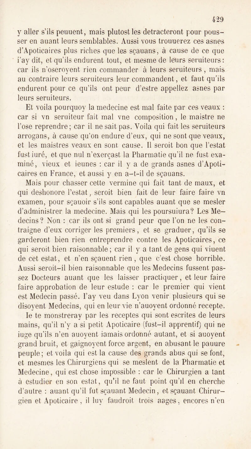 y aller s’ils peuuent, mais plutostles detracteront pour pous¬ ser en auant leurs semblables. Aussi vous trouuerez ces asnes d’Apoticaires plus riches que les sçauans, à cause de ce que i’ay dit, et qu’ils endurent tout, et mesme de leurs seruiteurs: car ils n’oseroyent rien commander à leurs seruiteurs, mais au contraire leurs seruiteurs leur commandent, et faut qu’ils endurent pour ce qu’ils ont peur d’estre appeliez asnes par leurs seruiteurs. Et voila pourquoy la medecine est mal faite par ces veaux : car si vn seruiteur fait mal vne composition, le maistre ne l’ose reprendre; car il ne sait pas. Voila qui fait les seruiteurs arrogans, à cause qu’on endure d’eux, qui ne sont que veaux, et les maistres veaux en sont cause. Il seroit bon que l’estât fustiuré, et que nul n’exerçast la Pharmatie qu’il ne fust exa¬ miné, vieux et ieunes ; car il y a de grands asnes d’Apoti¬ caires en France, et aussi y en a-t-il de sçauans. Mais pour chasser cette vermine qui fait tant de maux, et qui deshonore l’estât, seroit bien fait de leur faire faire vn examen, pour sçauoir s’ils sont capables auant que se mesler d’administrer la medecine. Mais qui les poursuiura? Les Mé¬ decins? Non : car ils ont si grand peur que l’on ne les con¬ traigne d’eux corriger les premiers, et se graduer, qu’ils se garderont bien rien entreprendre contre les Apoticaires, ce qui seroit bien raisonnable ; car il y a tant de gens qui viuent de cet estât, et n’en sçauent rien, que c’est chose horrible. Aussi seroit-il bien raisonnable que les Médecins fussent pas¬ sez Docteurs auant que les laisser practiquer, et leur faire faire approbation de leur estude : car le premier qui vient est Médecin passé. l’ay veu dans Lyon venir plusieurs qui se disoyent Médecins, qui en leur vie n’auoyent ordonné recepte. le te monstreray par les receptes qui sont escrites de leurs mains, qu’il n’y a si petit Apoticaire (fust-il apprentif) qui ne iuge qu’ils n’en auoyent iamais ordonné autant, et si auoyent grand bruit, et gaignoyent force argent, en abusant le pauure peuple; et voila qui est la cause des grands abus qui se font, et mesmes les Chirurgiens qui se meslent de la Pharmatie et Medecine, qui est chose impossible : car le Chirurgien a tant à estudier en son estât, qu’il ne faut point qu’il en cherche d’autre : auant qu’il fut scauant Médecin, etsçauant Chirur¬ gien et Apoticaire , il luy faudroit trois aages, encores n’en