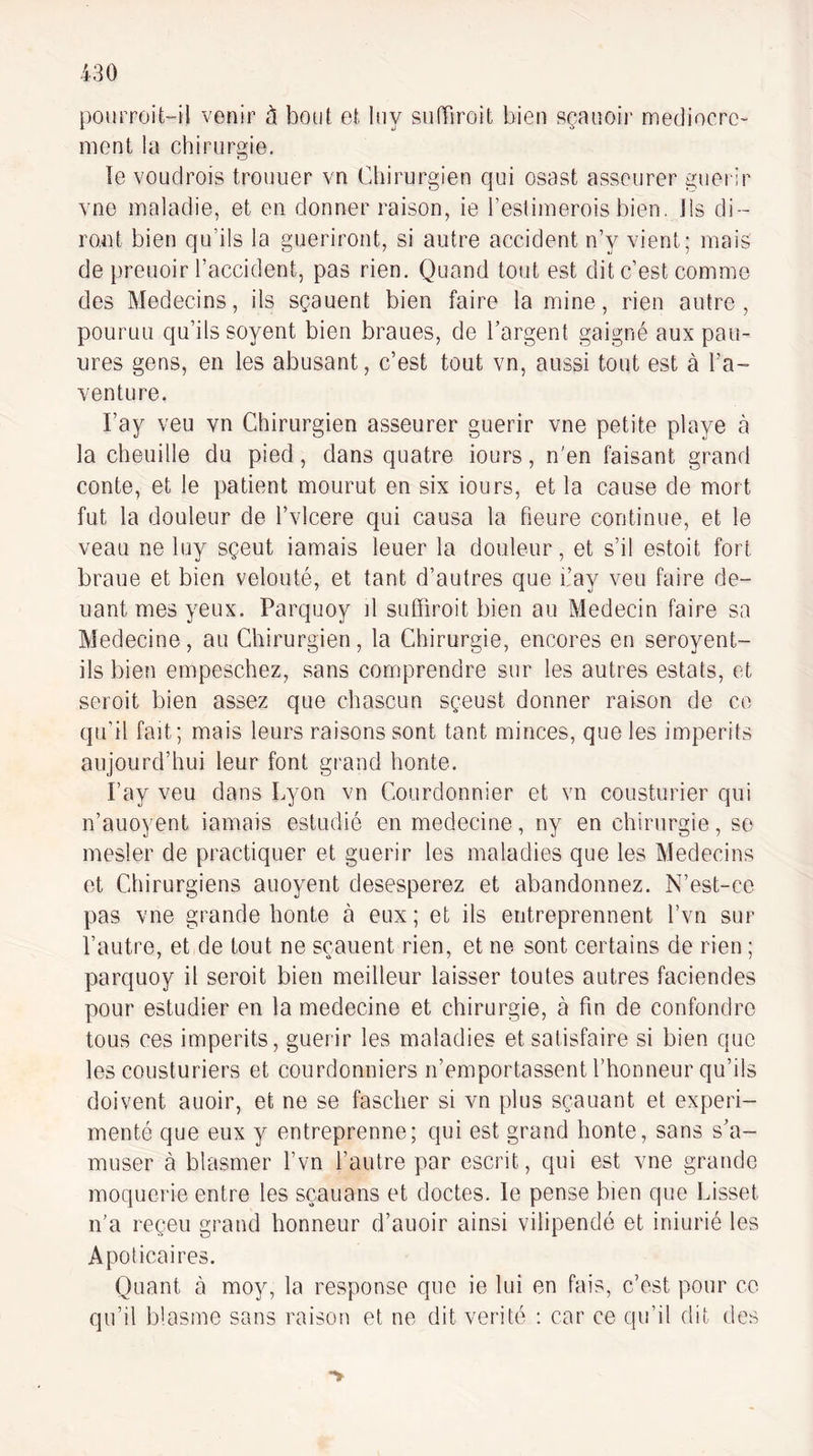 pourroit“il venir à bout et Iny siifTiroit bien sçanoir médiocre¬ ment la chirurgie. le voudrois trouiier vn Chirurgien qui osast asseurer guei ir vne maladie, et en donner raison, ie l’estimerois bien. Ils di- ro,nt bien qu’ils la guériront, si autre accident n’y vient; mais de preuoir l’accident, pas rien. Quand tout est dit c’est comme des Médecins, ils sçauent bien faire lamine, rien autre, poLiruu qu’ils soyent bien braues, de l’argent gaigné aux pan¬ ures gens, en les abusant, c’est tout vn, aussi tout est à l’a¬ venture. l’ay veu vn Chirurgien asseurer guérir vne petite playe à la chenille du pied, dans quatre iours, n’en faisant grand conte, et le patient mourut en six iours, et la cause de mort fut la douleur de l’vlcere qui causa la heure continue, et le veau ne luy sçeut iamais leuer la douleur, et s’il estoit fort braue et bien velouté, et tant d’autres que i’ay veu faire do¬ uant mes yeux. Parquoy il suffiroit bien au Médecin faire sa Medecine, au Chirurgien, la Chirurgie, encores en seroyent- ils bien empeschez, sans comprendre sur les autres estats, et seroit bien assez que chascun sçeust donner raison de ce qu’il fait; mais leurs raisons sont tant minces, que les imperits aujourd’hui leur font grand honte. l’ay veu dans Lyon vn Courdonnier et vn cousturier qui n’auoyent iamais estudié en medecine, ny en chirurgie, se mesler de practiquer et guérir les maladies que les Médecins et Chirurgiens auoyent desesperez et abandonnez. N’est-ce pas vne grande honte à eux; et ils entreprennent l’vn sur l’autre, et de tout ne sçauent rien, et ne sont certains de rien ; parquoy il seroit bien meilleur laisser toutes autres faciendes pour estudier en la medecine et chirurgie, à fm de confondre tous ces imperits, guérir les maladies et satisfaire si bien que les cousturiers et courdonniers n’emportassent l’honneur qu’ils doivent auoir, et ne se fascher si vn plus sçauant et expéri¬ menté que eux y entreprenne; qui est grand honte, sans s’a¬ muser à blasmer l’vn l’autre par escrit, qui est vne grande moquerie entre les sçauans et doctes, le pense bien que Lisset n’a reçeu grand honneur d’auoir ainsi vilipendé et iniurié les Apoticaires. Quant à moy, la response que ie lui en fais, c’est pour ce qu’il blasme sans raison et ne dit vérité : car ce qu’il dit des