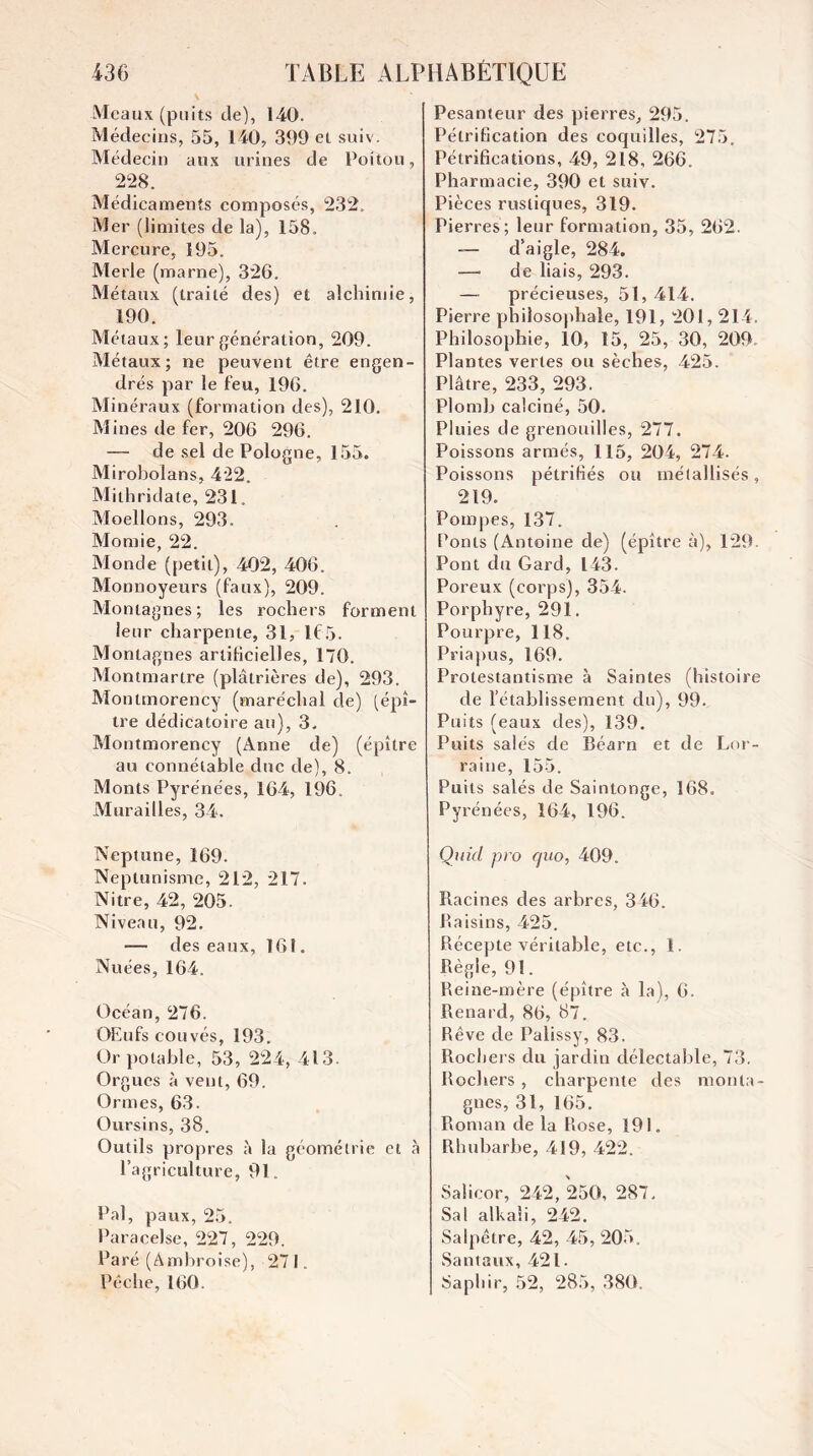 Meaux (puits de), 140. Médecins, 55, 140, 399 et suiv. Médecin aux urines de Poitou, 228. Médicaments composés, 232. Mer (limites de la), 158. Mercure, 195. Merle (marne), 326. Métaux (traité des) et alchimie, 190. Métaux; leur génération, 209. Métaux; ne peuvent être engen¬ drés par le feu, 196. Minéraux (formation des), 210. Mines de fer, 206 296. — de sel de Pologne, 155. Mirobolans, 422. Mithridate, 231. Moellons, 293. Momie, 22. Monde (petit), 402, 406. Monnoyeurs (faux), 209. Montagnes; les rochers forment leur charpente, 31, 165. Montagnes arlilicielles, 170. Montmartre (plâtrières de), 293. Montmorency (maréchal de) [épî- tre dédicatoire au), 3. Montmorency (Anne de) (épître au connétable duc de), 8. Monts Pyrénées, 164, 196. Alurailles, 34. Neptune, 169. Neptunisme, 212, 217. Nitre, 42, 205. Niveau, 92. — des eaux, 161. Nuées, 164. Océan, ^76. OEufs couvés, 193. Or potable, 53, 224, 413. Orgues à vent, 69. Ormes, 63. Oursins, 38. Outils propres à la géométrie et .à l’agriculture, 91. Pal, paux, 25. Paracelse, 227, 229. Paré (Ambroise), 271. Pêche, 160. Pesanteur des pierres, 295. Pétrification des coquilles, 275. Pétrifications, 49, 218, 266. Pharmacie, 390 et suiv. Pièces rustiques, 319. Pierres; leur formation, 35, 262. — d’aigle, 284. — de liais, 293. — précieuses, 51,414. Pierre philosophale, 191, 201, 214. Philosophie, 10, 15, 25, 30, 209. Plantes vertes ou sèches, 425. Plâtre, 233, 293. Plomb calciné, 50. Pluies de grenouilles, 277. Poissons armés, 115, 204, 274. Poissons pétrifiés ou métallisés, 219. Pompes, 137. Ponts (Antoine de) (épître à), 129. Pont du Gard, 143. Poreux (corps), 354. Porphyre, 291. Pourpre, 118. Priapus, 169. Protestantisme à Saintes (histoire de l’établissement du), 99. Puits (eaux des), 139. Puits salés de Béarn et de Lor¬ raine, 155. Puits salés de Saintonge, 168. Pyrénées, 164, 196. Qnid pro quo, 409. Racines des arbres, 346. Raisins, 425. Récepte véritable, etc., 1. Règle, 91. Reine-mère (épître à la), 6. Renard, 86, 87. Rêve de Palissy, 83. Rocliers du jardin délectable, 73. Rochers , charpente des monta¬ gnes, 31, 165. Roman de la Rose, 191. Rhubarbe, 419, 422. Salicor, 242, 250, 287. Sal alkaîi, 242. Salpêtre, 42, 45, 205, Santaux, 421. Saphir, 52, 28.5, 380.