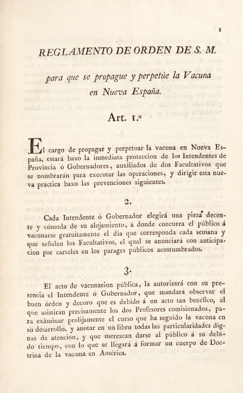 reglamento de orden de s. m. para que se propague y perpetúe la Vacuna en Nueva España* Art. x.° cargo de propagar y perpetuar la vacuna en Nueva Es- paña, estará baxo la inmediata protección de los Intendentes de Provincia ó Gobernadores, auxiliados de dos Facultativos qué se nombrarán para cxecutar las operaciones ^ y dirigir esta nue** va practica baxo las prevenciones siguientes* 2é Cada Intendenta ó Gobernador elegirá uná pieza decen- te y cómoda de su alojamiento, á donde concurra el público á vacunarse gratuitamente el dia que corresponda cada semana y que señalen los Facultativos, el qual.se anunciará con anticipa- ción por carteles en los parages públicos acostumbrados* 3- El acto de vacunación pública, lá autorizara con su pre~ senda el Intendente ó Gobernador, que mandará observar el buen orden y decoro que es debido á un acto tan benéfico, al que asistirán precisamente los dos Profesores comisionados, pa- ra examinar prolijamente el curso que ha seguido la vacuna en su desarrollo, y anotar en un libro todas las particularidades dig- nas de atención, y que merezcan darse al público a su debi- do tiempo, con lo que se llegará á formar un cuerpo de Doc- trina de la vacuna en America»