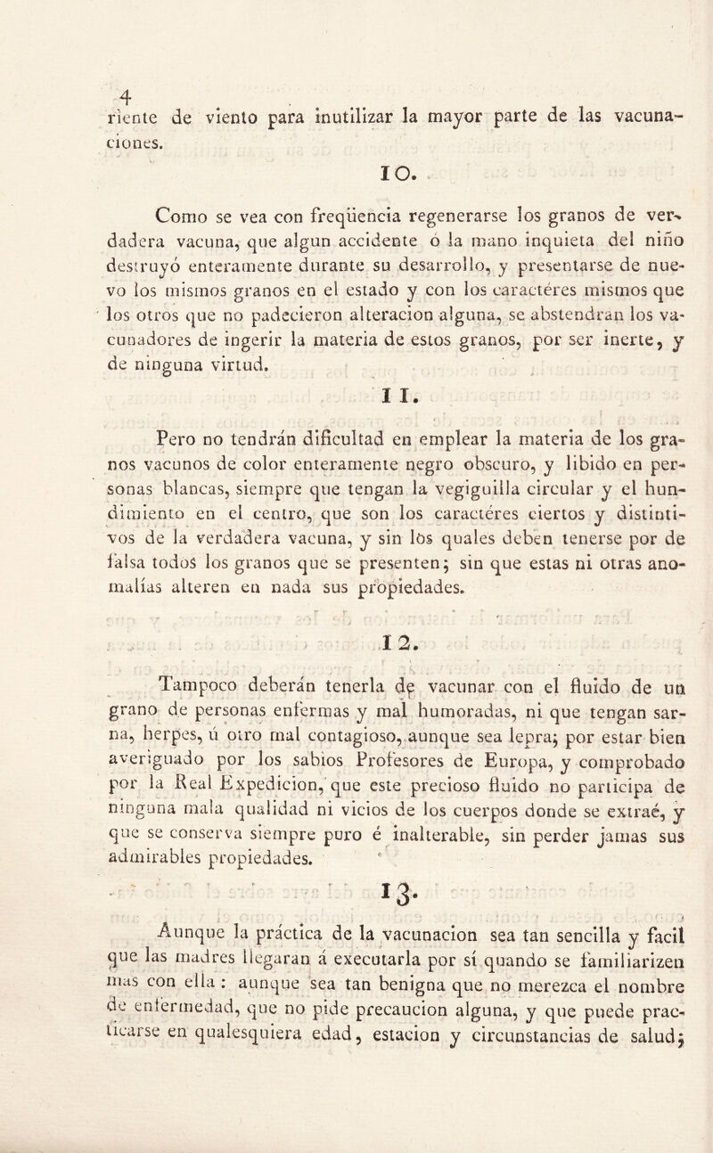 f 4 . riente de viento para inutilizar la mayor parte de las vacuna- ciones. I O. Como se vea con freqüencia regenerarse los granos de ver^ dadera vacuna, que algún accidente ó la mano inquieta del niño destruyó enteramente durante su desarrollo, y presentarse de nue- vo ios mismos granos en el estado y con los caractéres mismos que los otros que no padecieron alteración alguna, se abstendrán los va- cuo adores de ingerir la materia de estos granos, por ser inerte, y de ninguna virtud. II. Pero no tendrán dificultad en emplear la materia de los gra- nos vacunos de color enteramente negro obscuro, y libido en per- sonas blancas, siempre que tengan la vegiguilla circular y el hun- dimiento en el centro, que son los caractéres ciertos y distinti- vos de la verdadera vacuna, y sin los quales deben tenerse por de falsa todos los granos que se presenten; sin que estas ni otras ano- malías alteren ea nada sus propiedades. . ' 12. * * ? j. *' t • t *' A Tampoco deberán tenerla de vacunar con el fluido de un grano de personas enfermas y mal humoradas, ni que tengan sar- na, herpes, ú otro mal contagioso, aunque sea lepra; por estar bien averiguado por los sabios Profesores de Europa, y comprobado por la Peal Expedición, que este precioso fluido no participa de ninguna mala quaSidad ni vicios de los cuerpos donde se extrae, y que se conserva siempre puro é inalterable, sin perder jamas sus admirables propiedades. ' - ' ' ' ' 13- ; Aunque la práctica de la vacunación sea tan sencilla y fácil que las madres llegaran á executarla por sí quando se familiarizen mas con ella : aunque sea tan benigna que no merezca el nombre de enfermedad, que no pide precaución alguna, y que puede prac^ ticarse en qualesquiera edad5 estación y circunstancias de salud¿