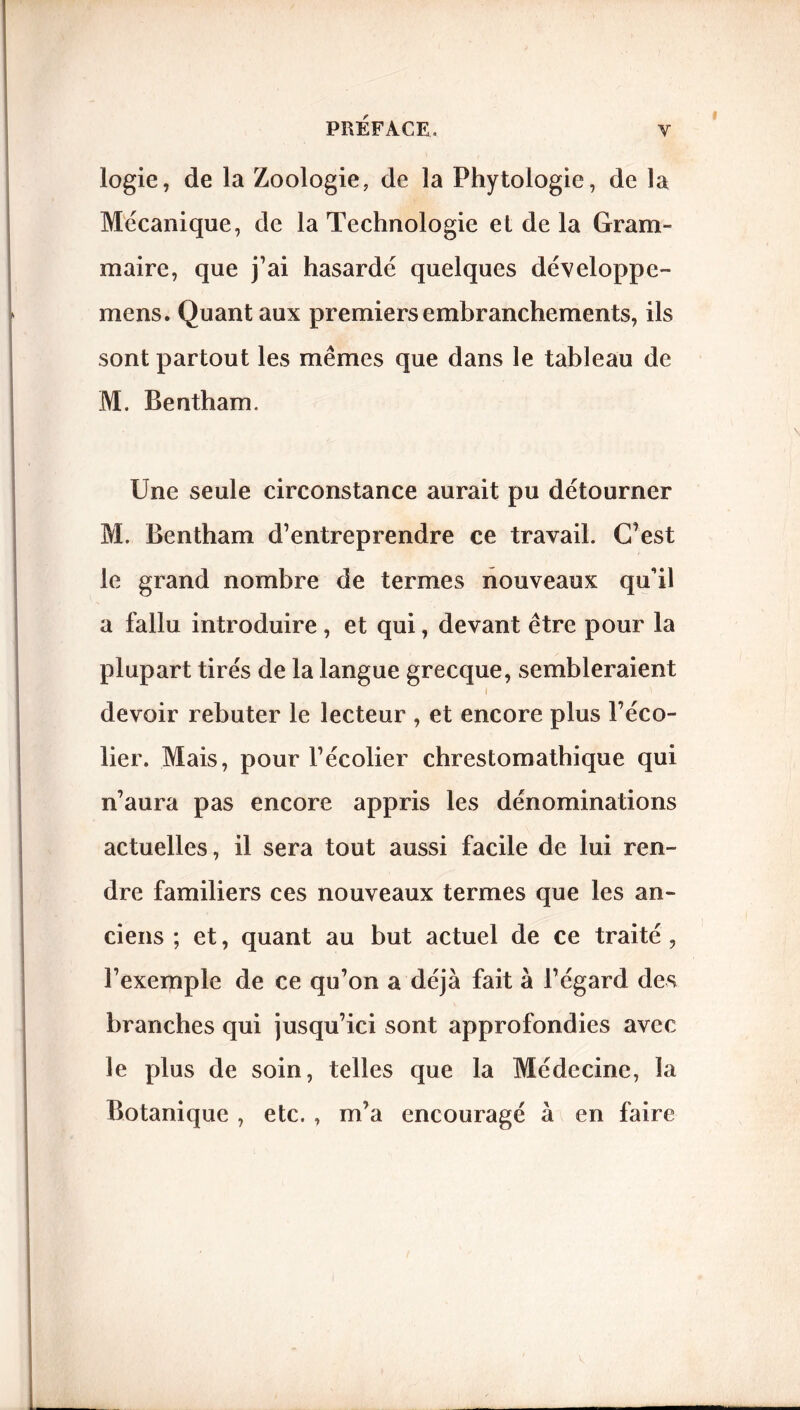 logie, de la Zoologie, de la Phytologie, de la Mécanique, de la Technologie et de la Gram- maire, que j’ai hasardé quelques développe- mens. Quant aux premiers embranchements, ils sont partout les mêmes que dans le tableau de M. Bentham. Une seule circonstance aurait pu détourner M. Bentham d’entreprendre ce travail. C’est le grand nombre de termes nouveaux qu’il a fallu introduire , et qui, devant être pour la plupart tirés de la langue grecque, sembleraient i i devoir rebuter le lecteur , et encore plus l’éco- lier. Mais, pour l’écolier chrestomathique qui n’aura pas encore appris les dénominations actuelles, il sera tout aussi facile de lui ren- dre familiers ces nouveaux termes que les an- ciens ; et, quant au but actuel de ce traité , l’exemple de ce qu’on a déjà fait à l’égard des branches qui jusqu’ici sont approfondies avec le plus de soin, telles que la Médecine, la Botanique , etc. , m’a encouragé à en faire