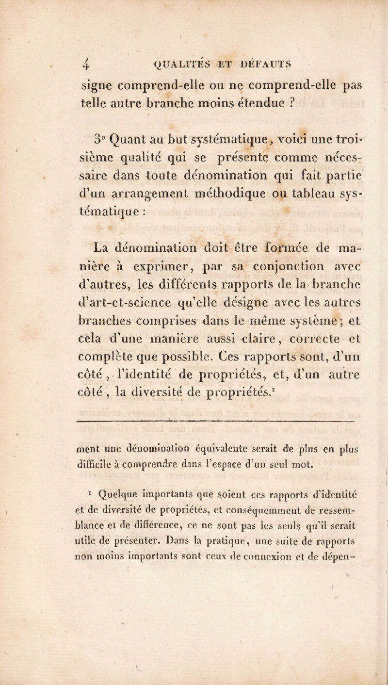 signe comprend-elle ou ne comprend-elle pas telle autre branche moins étendue ? 3° Quant au but systématique, voici une troi- sième qualité qui se présente comme néces- saire dans toute dénomination qui fait partie d’un arrangement méthodique ou tableau sys- tématique : La dénomination doit être formée de ma- nière à exprimer, par sa conjonction avec d’autres, les différents rapports de la branche d’art-et-science qu’elle désigne avec les autres branches comprises dans le même système ; et cela d’une manière aussi claire, correcte et complète que possible. Ces rapports sont, d’un côté , l’identité de propriétés, et, d’un autre côté , la diversité de propriétés.* 1 ment une dénomination équivalente serait de plus en plus difficile à comprendre dans l’espace d’un seul mot. 1 Quelque importants que soient ces rapports d’identité et de diversité de propriétés, et conséquemment de ressem- blance et de différence, ce ne sont pas les seuls qu’il serait utile de présenter. Dans la pratique, une suite de rapports non moins importants sont ceux déconnexion et de dépen-