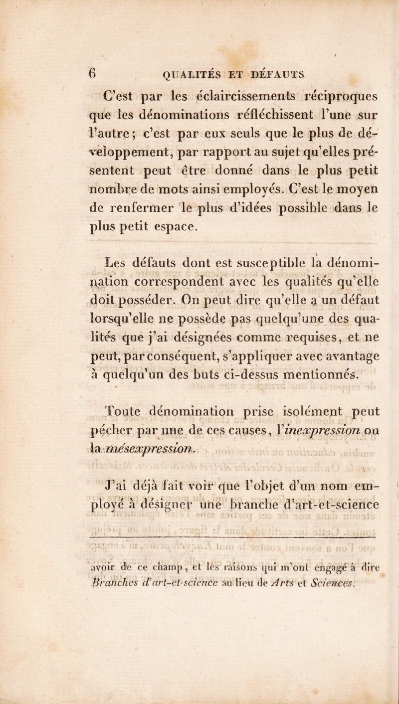 C’est par les éclaircissements réciproques que les dénominations réfléchissent l’une sur l’autre ; c’est par eux seuls que le plus de dé- veloppement, par rapport au sujet qu’elles pré- sentent peut être donné dans le plus petit nombre de mots ainsi employés. C’est le moyen de renfermer le plus d’idées possible dans le plus petit espace. t Les défauts dont est susceptible la dénomi- nation correspondent avec les qualités qu’elle doit posséder. On peut dire qu’elle a un défaut lorsqu’elle ne possède pas quelqu’une des qua- lités que j’ai désignées comme requises, et ne peut, par conséquent, s’appliquer avec avantage à quelqu’un des buts ci-dessus mentionnés. Toute dénomination prise isolément peut pécher par une de ces causes, Y inexpression ou la mésexpression. J’ai déjà fait voir que Tobjet d’un nom em- ployé à désigner une branche cTart-et-science • * <v > ♦ • * ». f r ‘ V • ■ ‘U -rs i i . /-■* • • -• .'j ! vi s• * i • i \ ■ 'ilu l U i i; V t ) • f ; h • fc ■ v • .» a ' j | > > * IJ 7 / , avoir de ce champ, et les raisons qui m’ont engagé à dire Branches cTart-ct-science au lieu de Arts et Sciences.