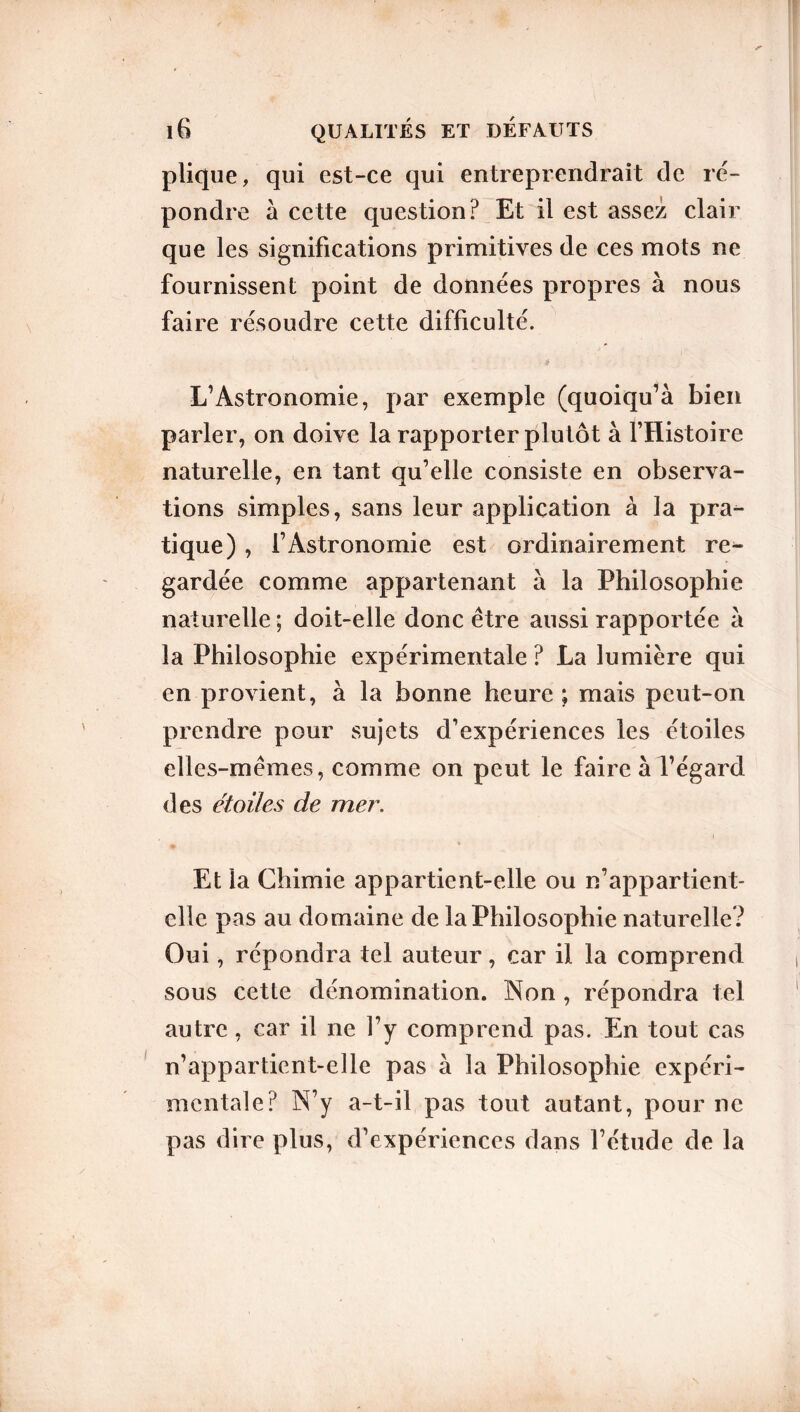 plique, qui est-ce qui entreprendrait de ré- pondre à cette question? Et il est assez clair que les significations primitives de ces mots ne fournissent point de données propres à nous faire résoudre cette difficulté. ■ 4 L’Astronomie, par exemple (quoiqu’à bien parler, on doive la rapporter plutôt à l’Histoire naturelle, en tant qu’elle consiste en observa- tions simples, sans leur application à la pra- tique) , l’Astronomie est ordinairement re^ gardée comme appartenant à la Philosophie naturelle ; doit-elle donc être aussi rapportée à la Philosophie expérimentale ? La lumière qui en provient, à la bonne heure ; mais peut-on prendre pour sujets d’expériences les étoiles elles-mêmes, comme on peut le faire à l’égard des étoiles de mer. Et la Chimie appartient-elle ou n’appartient- elle pas au domaine de la Philosophie naturelle? Oui, répondra tel auteur, car il la comprend sous cette dénomination. Non , répondra tel autre, car il ne l’y comprend pas. En tout cas n’appartient-elle pas à la Philosophie expéri- mentale? N’y a-t-il pas tout autant, pour ne pas dire plus, d’expériences dans l’étude de la