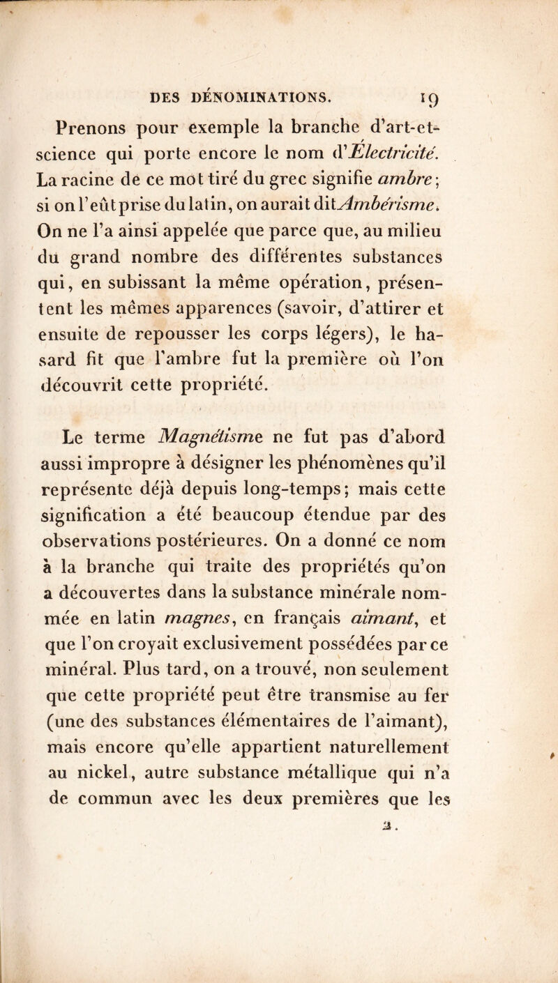 59 Prenons pour exemple la branche d’art-et- / science qui porte encore le nom Ol Electricité. La racine de ce mot tiré du grec signifie ambre ; si on f eût prise du latin, on aurait dit Ambérismc. On ne l’a ainsi appelée que parce que, au milieu dû grand nombre des différentes substances qui, en subissant la même opération, présen- tent les mêmes apparences (savoir, d’attirer et ensuite de repousser les corps légers), le ha- sard fit que l'ambre fut la première ou l’on découvrit cette propriété. « Le terme Magnétisme ne fut pas d’abord aussi impropre à désigner les phénomènes qu’il représente déjà depuis long-temps; mais cette signification a été beaucoup étendue par des observations postérieures. On a donné ce nom à la branche qui traite des propriétés qu’on a découvertes dans la substance minérale nom- mée en latin magnes, en français aimant, et que l’on croyait exclusivement possédées parce minéral. Plus tard, on a trouvé, non seulement que cette propriété peut être transmise au fer (une des substances élémentaires de l’aimant), mais encore qu’elle appartient naturellement au nickel, autre substance métallique qui n’a de commun avec les deux premières que les