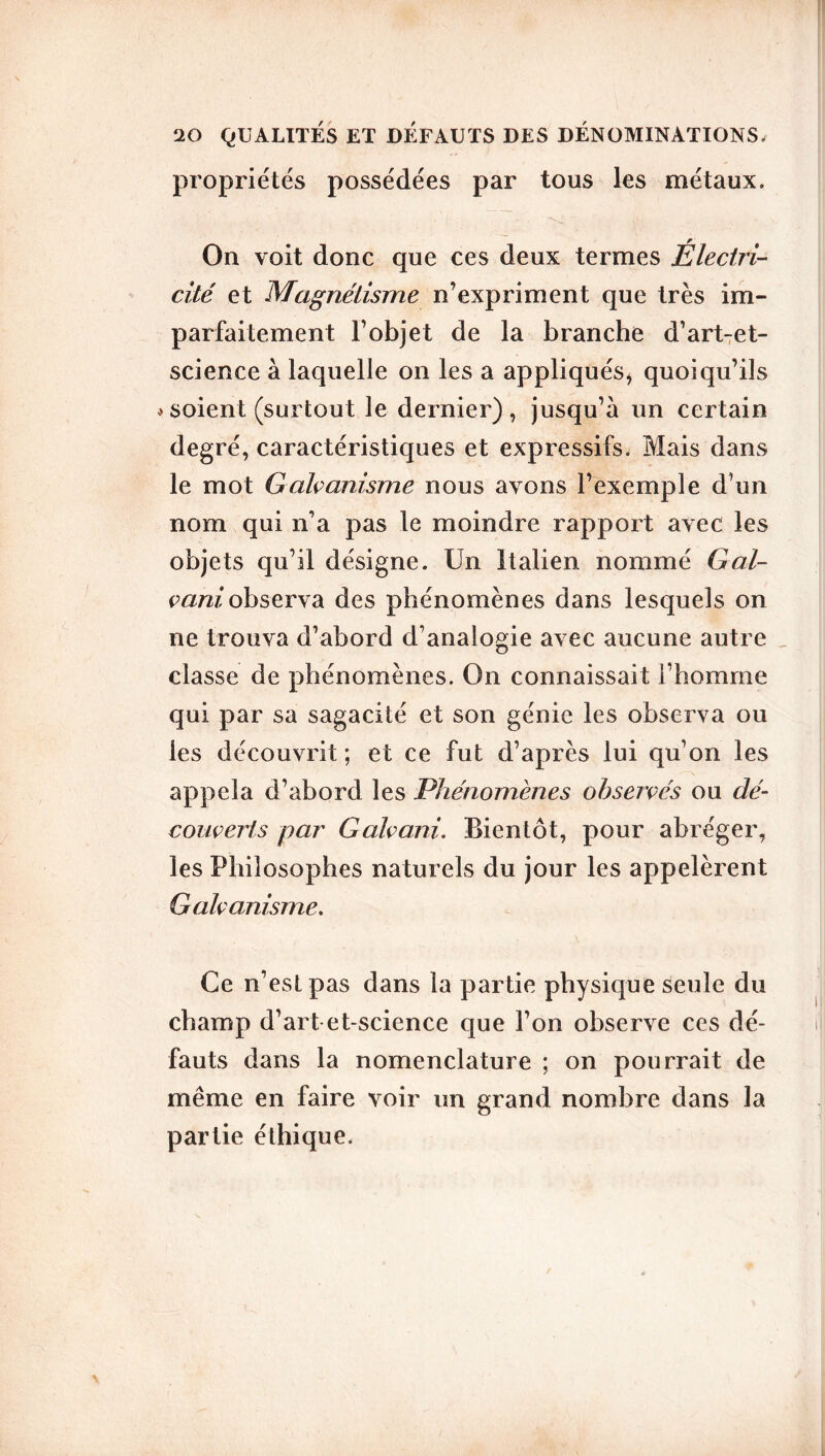 propriétés possédées par tous les métaux. On voit donc que ces deux termes Électri- cité et Magnétisme n’expriment que très im- parfaitement l’objet de la branche d’art-et- science à laquelle on les a appliqués* quoiqu’ils * soient (surtout le dernier), jusqu’à un certain degré, caractéristiques et expressifs. Mais dans le mot Galvanisme nous avons l’exemple d’un nom qui n’a pas le moindre rapport avec les objets qu’il désigne. Un Italien nommé Gal- vani, observa des phénomènes dans lesquels on ne trouva d’abord d’analogie avec aucune autre classe de phénomènes. On connaissait l’homme qui par sa sagacité et son génie les observa ou les découvrit ; et ce fut d’après lui qu’on les appela d’abord les Phénomènes observés ou dé- couverts par Galvani. Bientôt, pour abréger, les Philosophes naturels du jour les appelèrent Galvanisme. Ce n’est pas dans la partie physique seule du champ d’art et-science que l’on observe ces dé- fauts dans la nomenclature ; on pourrait de même en faire voir un grand nombre dans la partie éthique.