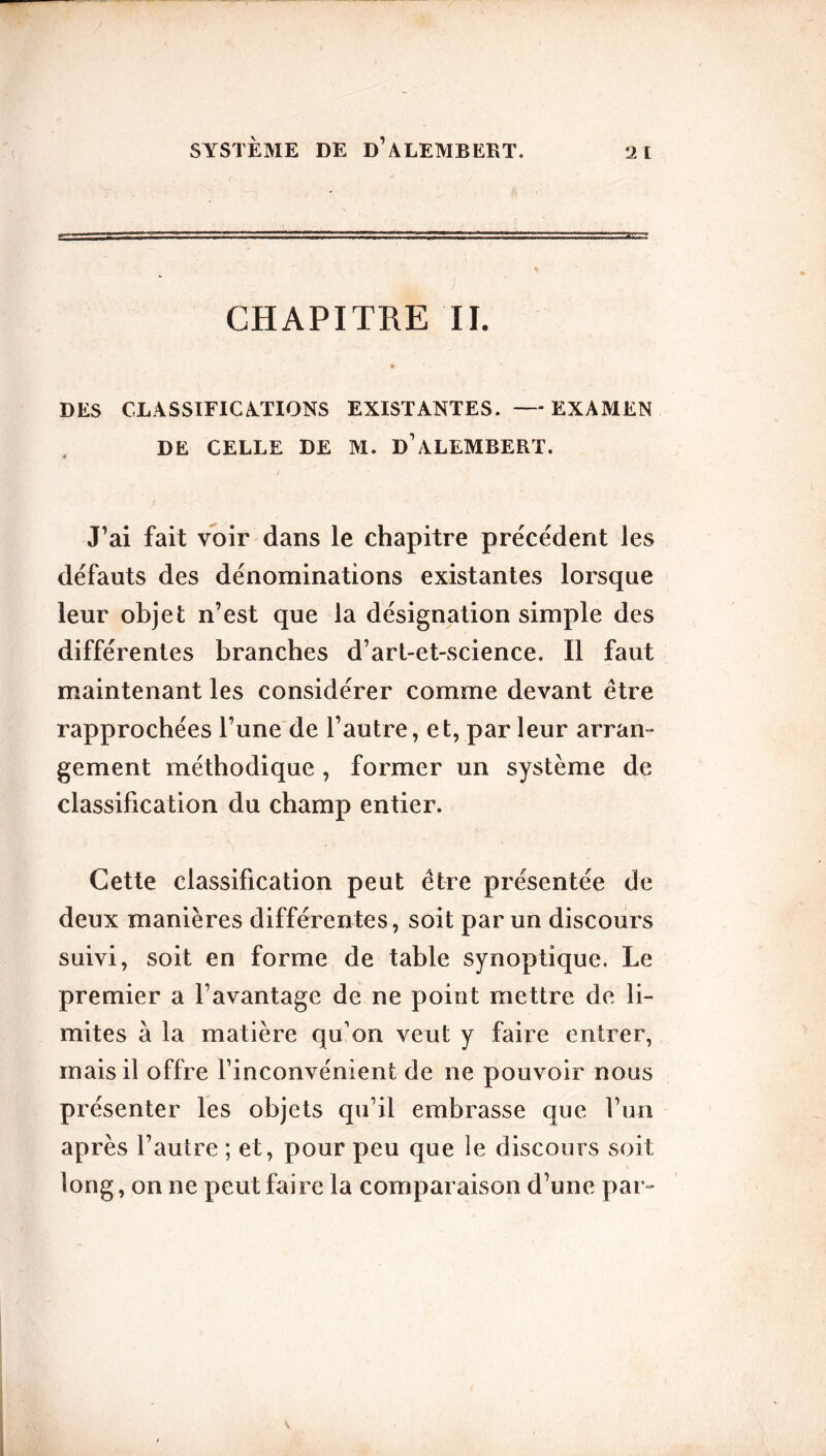 SYSTÈME DE d’ALEMBERT. 2 I CHAPITRE IL DES CLASSIFICATIONS EXISTANTES. —EXAMEN DE CELLE DE M. D’ALEMBERT. J’ai fait voir dans le chapitre précédent les défauts des dénominations existantes lorsque leur objet n’est que la désignation simple des différentes branches d’art-et-science. Il faut maintenant les considérer comme devant être rapprochées l’une de l’autre, et, parleur arran- gement méthodique , former un système de classification du champ entier. Cette classification peut être présentée de deux manières différentes, soit par un discours suivi, soit en forme de table synoptique. Le premier a l’avantage de ne point mettre de li- mites à la matière qu’on veut y faire entrer, mais il offre l’inconvénient de ne pouvoir nous présenter les objets qu’il embrasse que l’un après l’autre ; et, pour peu que le discours soit long, on ne peut faire la comparaison d’une par-