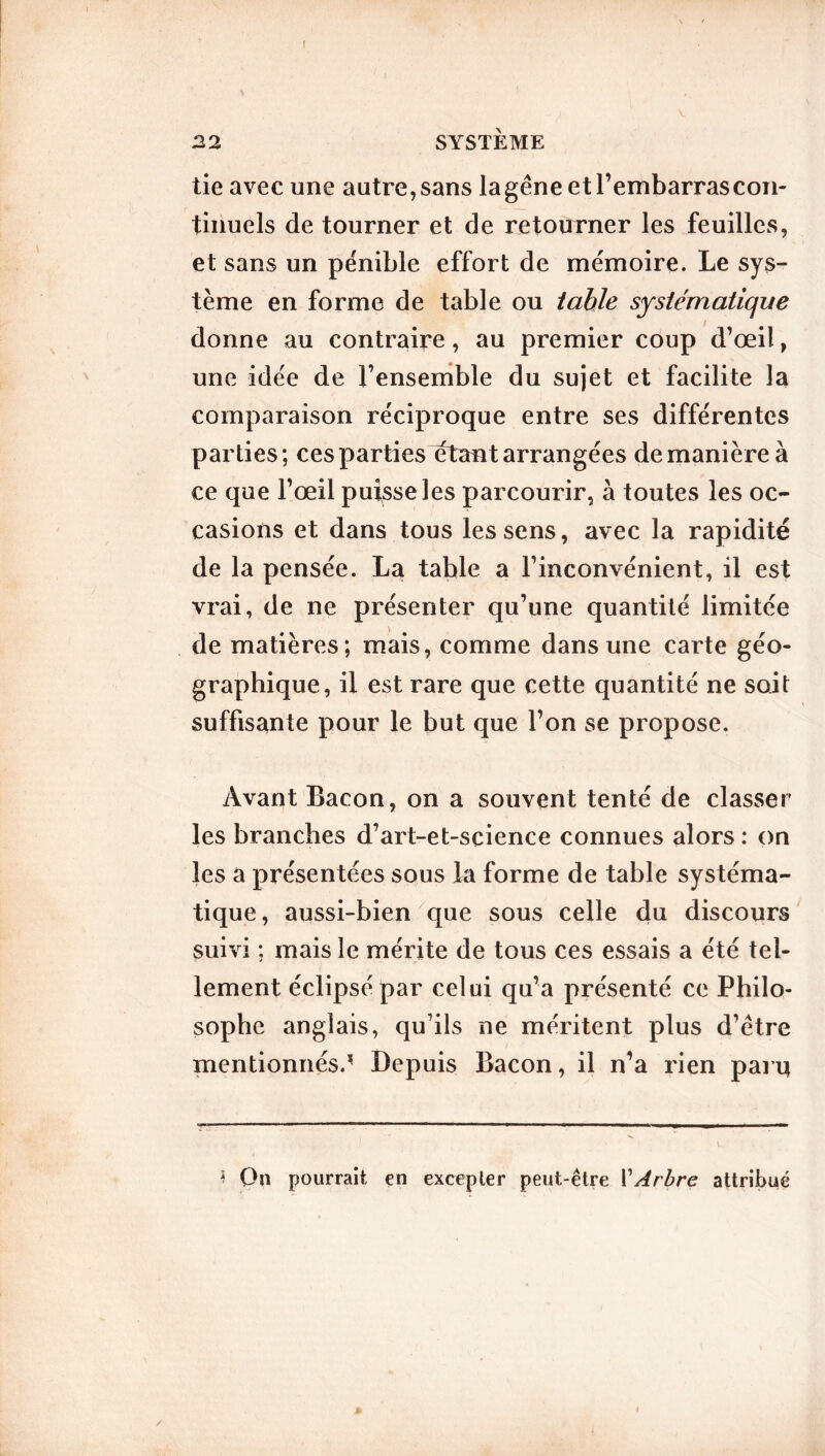 ! 22 SYSTÈME tie avec une autre, sans lagêne et l’embarras con- tinuels de tourner et de retourner les feuilles, et sans un pénible effort de mémoire. Le sys- tème en forme de table ou table systématique donne au contraire, au premier coup d’œil, une idée de l’ensemble du sujet et facilite la comparaison réciproque entre ses différentes parties; ces parties étant arrangées de manière à ce que l’œil puisse les parcourir, à toutes les oc- casions et dans tous les sens, avec la rapidité de la pensée. La table a l’inconvénient, il est vrai, de ne présenter qu’une quantité limitée de matières; mais, comme dans une carte géo- graphique, il est rare que cette quantité ne soit suffisante pour le but que l’on se propose. Avant Bacon, on a souvent tenté de classer les branches d’art-et-science connues alors : on les a présentées sous la forme de table systéma- tique, aussi-bien que sous celle du discours suivi ; mais le mérite de tous ces essais a été tel- lement éclipsé par celui qu’a présenté ce Philo- sophe anglais, qu’ils ne méritent plus d’être mentionnés. - Depuis Bacon, il n’a rien paru t On pourrait en excepter peut-être VArbre attribué