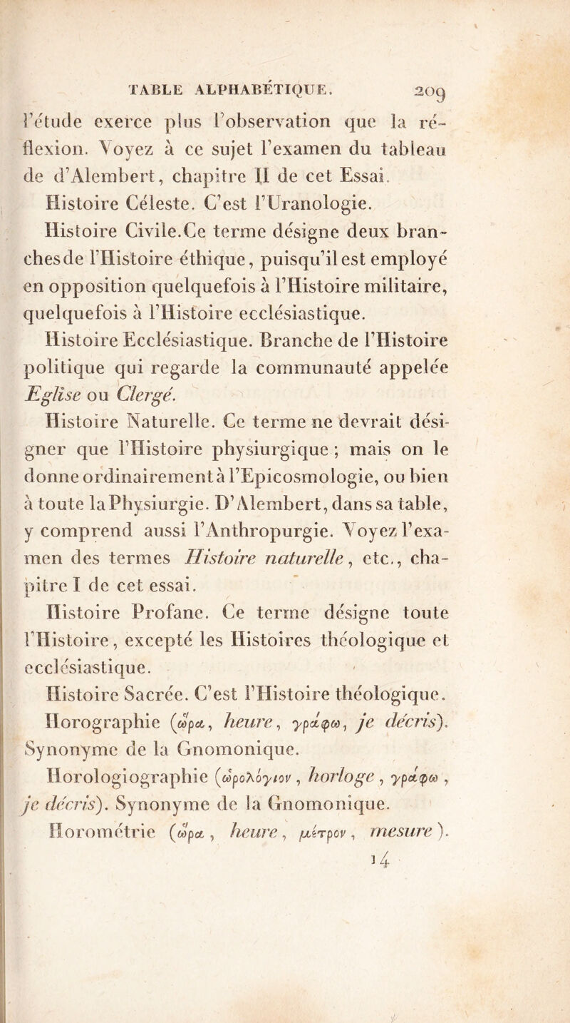 Éétude exerce pins l’observation que la ré- flexion. \oyez à ce sujet l’examen du tableau de d’Alembert, chapitre II de cet Essai. Histoire Céleste. C’est l’CJranologie. Histoire Civile.Ce terme désigne deux bran» chesde l’Histoire éthique, puisqu’il est employé en opposition quelquefois à l’Histoire militaire, quelquefois à l’Histoire ecclésiastique. Histoire Ecclésiastique. Branche de l’Histoire politique qui regarde la communauté appelée Eglise ou Clergé. Histoire Naturelle. Ce terme ne devrait dési- gner que l’Histoire physiurgique ; mais on le donne ordinairement à l’Epicosmologie, ou bien à toute laPhysiurgie. D’Alembert, dans sa table, y comprend aussi l’Anthropurgie. Voyez l’exa- men des termes Histoire naturelle, etc., cha- pitre I de cet essai. Histoire Profane. Ce terme désigne toute l’Histoire, excepté les Histoires théologique et ecclésiastique. Histoire Sacrée. C’est l’Histoire théologique. Horographie («pet, heure, ypé^M, je décris). Synonyme de la Gnomonique. Horologiographie («poXo^/oj', horloge , ypéçoô, je décris). Synonyme de la Gnomonique. Horométrie («p a, heure, /mhpov, mesure). >4