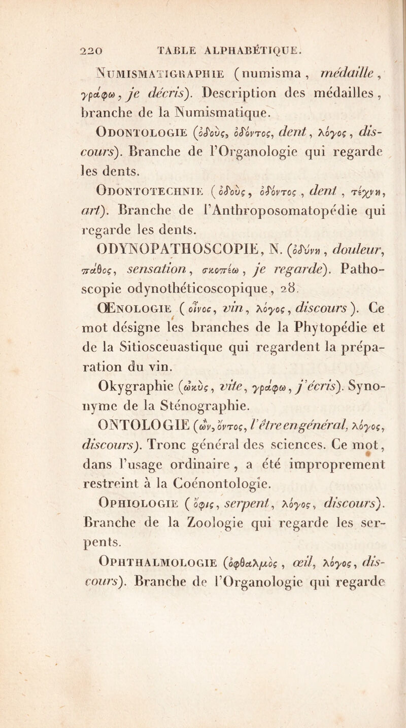 Numismatïgraphie (numisma, médaille, ypcL(pod:je décris). Description des médailles, branche de la Numismatique. Odontologie Qfoùç, Mvtcç, dent, Ao>oç, dis- cours'). Branche de l’Organologie qui regarde les dents. Odontotechnie (ohwç, Mvroç, dent, art,). Branche de l’Anthroposomatopédie qui regarde les dents. ODYNOPATHOSGOPIE, N. (èM™ , douleur, TrctÔcf, sensation, (tkottw , je regarde). Patho- scopie odynothéticoscopique, 28, Œnologie (cIVoc, vin, aoyoç, discours). Ce mot désigne les branches de la Phytopédie et de la Sitiosceuastique qui regardent la prépa- ration du vin. Okygraphie (œxdç, vite, y7 j’écris). Syno- nyme de la Sténographie. ONTOLOGIE (dV, oVtoç, l être en général, Xoyoç7 discours). Tronc général des sciences. Ce mot, dans l’usage ordinaire ? a été improprement restreint à la Coénontologie. Ophiologie ( op/ç, serpent, xôyoç., discours). Branche de la Zoologie qui regarde les ser- pents. Ophthalmologie (ëxpù&X/uLoç, œû7 xôyoç7 dis- cours). Branche de l’Organologie qui regarde