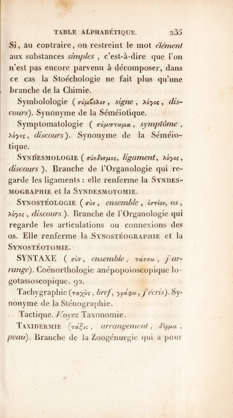 Si, au contraire, on restreint le mot élément aux substances simples , c’est-à-dire que l’on n’est pas encore parvenu à décomposer, dans ce cas la Stoéchologie ne fait plus qu’une branche de la Chimie. Symbolologie ( <tv[jlÇqXov , signe , xôyoç, dis- cours). Synonyme de la Séméiotique» Symptomatologie ( (ru/xTrr^a, symptôme , hoyoç, discours ). Synonyme de la Séméio- tique. SYNdESMOLOGIE ( ligament, Xoyoç, discours ). Branche de l’Organologie qui re- garde les ligaments : elle renferme la Syndes- mographie et la Syndesmotomie. Synostéologie ( mv , ensemble , orrêov, os , hôyoç, discours ). Branche de l’Organologie qui regarde les articulations ou connexions des os. Elle renferme la Synostéographie et la Synostéotomie. SYNTAXE ( mv , ensemble , rév-fco , j ar- rangé). Coénorthologie anépopoioscopique lo- gotassoscopique. 92. Tachy graphie , bref , ypéçM, f écris), Sy- nonyme de la Sténographie. Tactique. Voyez, Taxonomie, Taxidermie (tÀ^sç , arrangement, , peau). Branche de la Zoogénurgie qui a pour